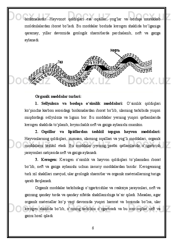 birikmalardir.   Hayvonot   qoldiqlari   esa   oqsillar,   yog‘lar   va   boshqa   murakkab
molekulalardan  iborat   bo‘ladi.  Bu   moddalar   boshida   kerogen   shaklida   bo‘lganiga
qaramay,   yillar   davomida   geologik   sharoitlarda   parchalanib,   neft   va   gazga
aylanadi.
Organik moddalar turlari:
1. Sellyuloza   va   boshqa   o‘simlik   moddalari:   O‘simlik   qoldiqlari
ko‘pincha  karbon asosidagi  birikmalardan  iborat   bo‘lib,  ularning  tarkibida  yuqori
miqdordagi   sellyuloza   va   lignin   bor.   Bu   moddalar   yerning   yuqori   qatlamlarida
kerogen shaklida to‘planib, keyinchalik neft va gazga aylanishi mumkin.
2. Oqsillar   va   lipidlardan   tashkil   topgan   hayvon   moddalari:
Hayvonlarning qoldiqlari, xususan, ularning oqsillari va yog‘li moddalari, organik
moddalarni   tashkil   etadi.   Bu   moddalar   yerning   pastki   qatlamlarida   o‘zgartirish
jarayonlari natijasida neft va gazga aylanadi.
3. Kerogen:   Kerogen   o‘simlik   va   hayvon   qoldiqlari   to‘plamidan   iborat
bo‘lib,   neft   va   gazga   aylanishi   uchun   zaruriy   moddalardan   biridir.   Kerogenning
turli xil shakllari mavjud, ular geologik sharoitlar va organik materiallarning turiga
qarab farqlanadi.
Organik moddalar tarkibidagi o‘zgartirishlar va reaksiya jarayonlari, neft va
gazning qanday turda va qanday sifatda shakllanishiga ta’sir qiladi. Masalan, agar
organik   materiallar   ko‘p   vaqt   davomida   yuqori   harorat   va   bosimda   bo‘lsa,   ular
kerogen   shaklida   bo‘lib,   o‘zining   tarkibini   o‘zgartiradi   va   bu   oxir-oqibat   neft   va
gazni hosil qiladi.
6 