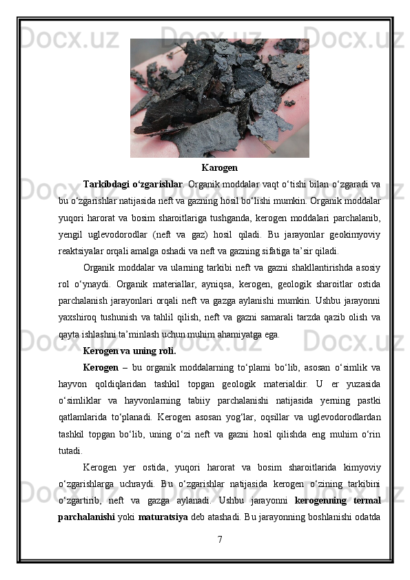Karogen
Tarkibdagi o‘zgarishlar . Organik moddalar vaqt o‘tishi bilan o‘zgaradi va
bu o‘zgarishlar natijasida neft va gazning hosil bo‘lishi mumkin. Organik moddalar
yuqori   harorat   va   bosim   sharoitlariga   tushganda,   kerogen   moddalari   parchalanib,
yengil   uglevodorodlar   (neft   va   gaz)   hosil   qiladi.   Bu   jarayonlar   geokimyoviy
reaktsiyalar orqali amalga oshadi va neft va gazning sifatiga ta’sir qiladi.
Organik   moddalar   va   ularning   tarkibi   neft   va   gazni   shakllantirishda   asosiy
rol   o‘ynaydi.   Organik   materiallar,   ayniqsa,   kerogen,   geologik   sharoitlar   ostida
parchalanish   jarayonlari   orqali   neft   va   gazga   aylanishi   mumkin.   Ushbu   jarayonni
yaxshiroq   tushunish   va   tahlil   qilish,   neft   va   gazni   samarali   tarzda   qazib   olish   va
qayta ishlashni ta’minlash uchun muhim ahamiyatga ega.
Kerogen va uning roli .
Kerogen   –   bu   organik   moddalarning   to‘plami   bo‘lib,   asosan   o‘simlik   va
hayvon   qoldiqlaridan   tashkil   topgan   geologik   materialdir.   U   er   yuzasida
o‘simliklar   va   hayvonlarning   tabiiy   parchalanishi   natijasida   yerning   pastki
qatlamlarida   to‘planadi.   Kerogen   asosan   yog‘lar,   oqsillar   va   uglevodorodlardan
tashkil   topgan   bo‘lib,   uning   o‘zi   neft   va   gazni   hosil   qilishda   eng   muhim   o‘rin
tutadi.
Kerogen   yer   ostida,   yuqori   harorat   va   bosim   sharoitlarida   kimyoviy
o‘zgarishlarga   uchraydi.   Bu   o‘zgarishlar   natijasida   kerogen   o‘zining   tarkibini
o‘zgartirib,   neft   va   gazga   aylanadi.   Ushbu   jarayonni   kerogenning   termal
parchalanishi   yoki   maturatsiya   deb atashadi. Bu jarayonning boshlanishi odatda
7 