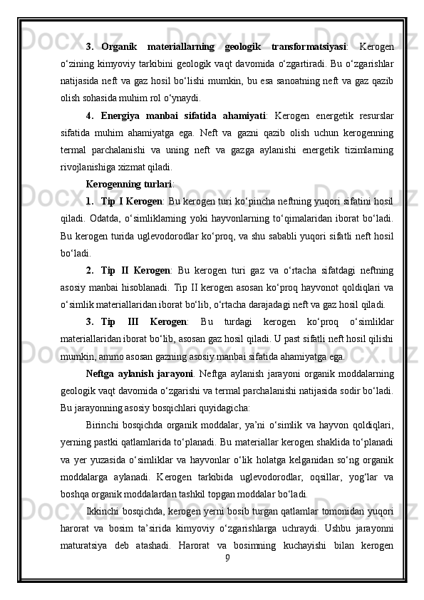 3. Organik   materiallarning   geologik   transformatsiyasi :   Kerogen
o‘zining  kimyoviy tarkibini  geologik  vaqt  davomida  o‘zgartiradi. Bu  o‘zgarishlar
natijasida neft  va gaz hosil bo‘lishi  mumkin, bu esa sanoatning  neft va gaz qazib
olish sohasida muhim rol o‘ynaydi.
4. Energiya   manbai   sifatida   ahamiyati :   Kerogen   energetik   resurslar
sifatida   muhim   ahamiyatga   ega.   Neft   va   gazni   qazib   olish   uchun   kerogenning
termal   parchalanishi   va   uning   neft   va   gazga   aylanishi   energetik   tizimlarning
rivojlanishiga xizmat qiladi.
Kerogenning turlari :
1. Tip I Kerogen :   Bu kerogen turi ko‘pincha neftning yuqori sifatini hosil
qiladi.   Odatda,   o‘simliklarning   yoki   hayvonlarning   to‘qimalaridan   iborat   bo‘ladi.
Bu kerogen turida uglevodorodlar ko‘proq, va shu sababli yuqori sifatli neft hosil
bo‘ladi.
2. Tip   II   Kerogen :   Bu   kerogen   turi   gaz   va   o‘rtacha   sifatdagi   neftning
asosiy manbai  hisoblanadi. Tip II kerogen asosan  ko‘proq hayvonot qoldiqlari  va
o‘simlik materiallaridan iborat bo‘lib, o‘rtacha darajadagi neft va gaz hosil qiladi.
3. Tip   III   Kerogen :   Bu   turdagi   kerogen   ko‘proq   o‘simliklar
materiallaridan iborat bo‘lib, asosan gaz hosil qiladi. U past sifatli neft hosil qilishi
mumkin, ammo asosan gazning asosiy manbai sifatida ahamiyatga ega.
Neftga   aylanish   jarayoni .   Neftga   aylanish   jarayoni   organik   moddalarning
geologik vaqt davomida o‘zgarishi va termal parchalanishi natijasida sodir bo‘ladi.
Bu jarayonning asosiy bosqichlari quyidagicha:
Birinchi   bosqichda   organik   moddalar,   ya’ni   o‘simlik   va   hayvon   qoldiqlari,
yerning pastki qatlamlarida to‘planadi. Bu materiallar kerogen shaklida to‘planadi
va   yer   yuzasida   o‘simliklar   va   hayvonlar   o‘lik   holatga   kelganidan   so‘ng   organik
moddalarga   aylanadi.   Kerogen   tarkibida   uglevodorodlar,   oqsillar,   yog‘lar   va
boshqa organik moddalardan tashkil topgan moddalar bo‘ladi.
Ikkinchi bosqichda, kerogen yerni bosib turgan qatlamlar tomonidan yuqori
harorat   va   bosim   ta’sirida   kimyoviy   o‘zgarishlarga   uchraydi.   Ushbu   jarayonni
maturatsiya   deb   atashadi.   Harorat   va   bosimning   kuchayishi   bilan   kerogen
9 