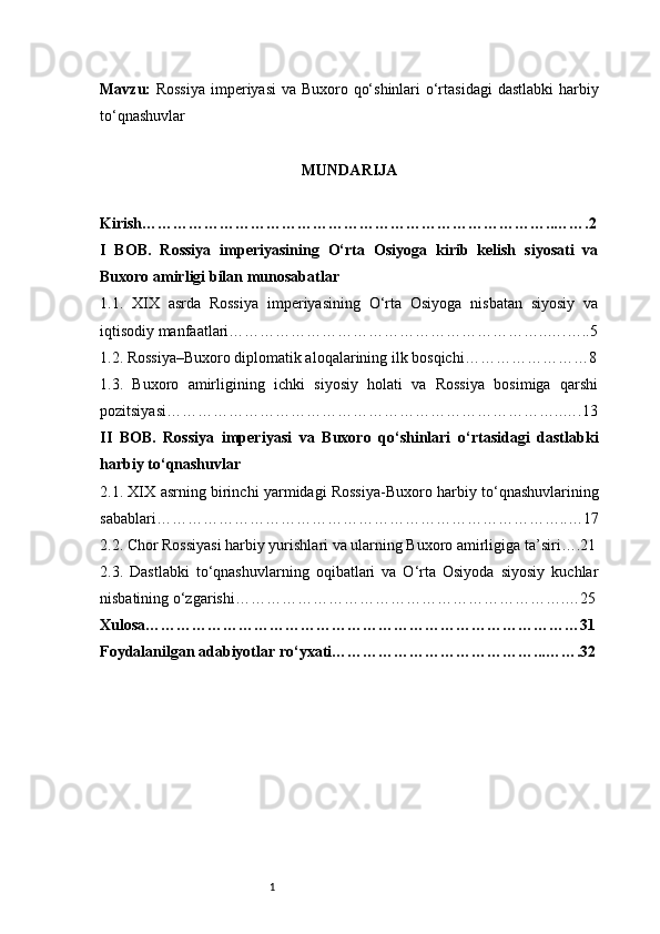 1Mavzu:   Rossiya  imperiyasi  va Buxoro qo‘shinlari  o‘rtasidagi  dastlabki  harbiy
to‘qnashuvlar
MUNDARIJA
Kirish ……………………………………………………………………..…….2
I   BOB.   Rossiya   imperiyasining   O‘rta   Osiyoga   kirib   kelish   siyosati   va
Buxoro amirligi bilan munosabatlar
1.1.   XIX   asrda   Rossiya   imperiyasining   O‘rta   Osiyoga   nisbatan   siyosiy   va
iqtisodiy manfaatlari ……………………………………………………..….…..5
1.2. Rossiya–Buxoro diplomatik aloqalarining ilk bosqichi ……………………8
1.3.   Buxoro   amirligining   ichki   siyosiy   holati   va   Rossiya   bosimiga   qarshi
pozitsiyasi …………………………………………………………………..….13
II   BOB.   Rossiya   imperiyasi   va   Buxoro   qo‘shinlari   o‘rtasidagi   dastlabki
harbiy to‘qnashuvlar
2.1. XIX asrning birinchi yarmidagi Rossiya-Buxoro harbiy to‘qnashuvlarining
sabablari ……………………………………………………………………..…17
2.2. Chor Rossiyasi harbiy yurishlari va ularning Buxoro amirligiga ta’siri ….21
2.3.   Dastlabki   to‘qnashuvlarning   oqibatlari   va   O‘rta   Osiyoda   siyosiy   kuchlar
nisbatining o‘zgarishi ……………………………………………………….…25
Xulosa …………………………………………………………………………31
Foydalanilgan adabiyotlar ro‘yxati …………………………………...…….32 