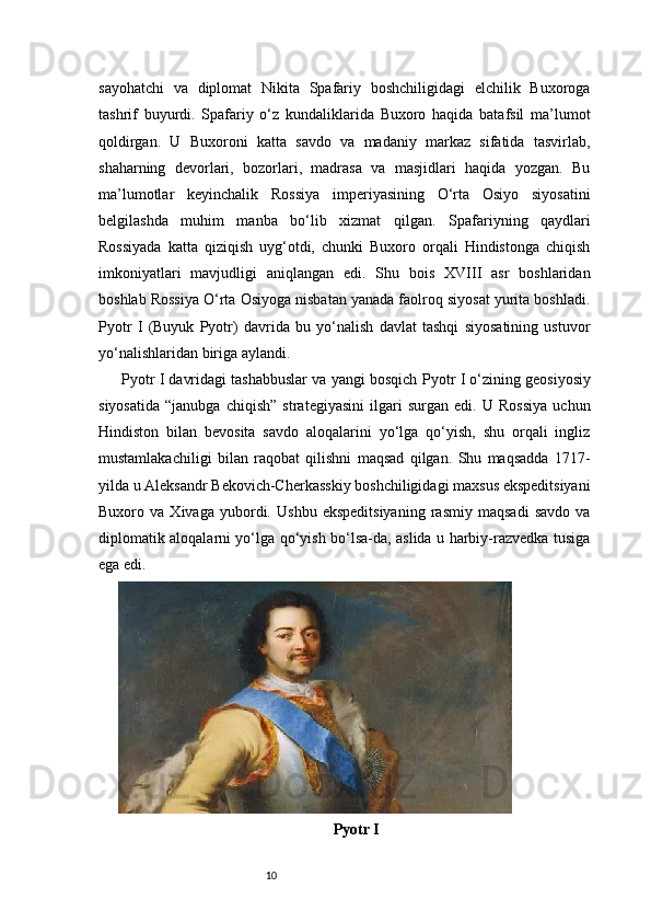 10sayohatchi   va   diplomat   Nikita   Spafariy   boshchiligidagi   elchilik   Buxoroga
tashrif   buyurdi.   Spafariy   o‘z   kundaliklarida   Buxoro   haqida   batafsil   ma’lumot
qoldirgan.   U   Buxoroni   katta   savdo   va   madaniy   markaz   sifatida   tasvirlab,
shaharning   devorlari,   bozorlari,   madrasa   va   masjidlari   haqida   yozgan.   Bu
ma’lumotlar   keyinchalik   Rossiya   imperiyasining   O‘rta   Osiyo   siyosatini
belgilashda   muhim   manba   bo‘lib   xizmat   qilgan.   Spafariyning   qaydlari
Rossiyada   katta   qiziqish   uyg‘otdi,   chunki   Buxoro   orqali   Hindistonga   chiqish
imkoniyatlari   mavjudligi   aniqlangan   edi.   Shu   bois   XVIII   asr   boshlaridan
boshlab Rossiya O‘rta Osiyoga nisbatan yanada faolroq siyosat yurita boshladi.
Pyotr   I   (Buyuk   Pyotr)   davrida   bu   yo‘nalish   davlat   tashqi   siyosatining   ustuvor
yo‘nalishlaridan biriga aylandi.
Pyotr I davridagi tashabbuslar va yangi bosqich   Pyotr I o‘zining geosiyosiy
siyosatida   “janubga   chiqish”   strategiyasini   ilgari   surgan   edi.   U   Rossiya   uchun
Hindiston   bilan   bevosita   savdo   aloqalarini   yo‘lga   qo‘yish,   shu   orqali   ingliz
mustamlakachiligi   bilan   raqobat   qilishni   maqsad   qilgan.   Shu   maqsadda   1717-
yilda u Aleksandr Bekovich-Cherkasskiy boshchiligidagi maxsus ekspeditsiyani
Buxoro   va   Xivaga   yubordi.   Ushbu   ekspeditsiyaning   rasmiy   maqsadi   savdo   va
diplomatik aloqalarni yo‘lga qo‘yish bo‘lsa-da, aslida u harbiy-razvedka tusiga
ega edi.
Pyotr I 