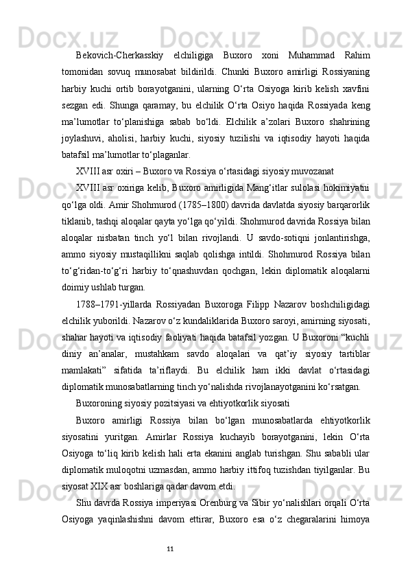 11Bekovich-Cherkasskiy   elchiligiga   Buxoro   xoni   Muhammad   Rahim
tomonidan   sovuq   munosabat   bildirildi.   Chunki   Buxoro   amirligi   Rossiyaning
harbiy   kuchi   ortib   borayotganini,   ularning   O‘rta   Osiyoga   kirib   kelish   xavfini
sezgan   edi.   Shunga   qaramay,   bu   elchilik   O‘rta   Osiyo   haqida   Rossiyada   keng
ma’lumotlar   to‘planishiga   sabab   bo‘ldi.   Elchilik   a’zolari   Buxoro   shahrining
joylashuvi,   aholisi,   harbiy   kuchi,   siyosiy   tuzilishi   va   iqtisodiy   hayoti   haqida
batafsil ma’lumotlar to‘plaganlar.
XVIII asr oxiri – Buxoro va Rossiya o‘rtasidagi siyosiy muvozanat
XVIII asr oxiriga kelib, Buxoro amirligida Mang‘itlar sulolasi  hokimiyatni
qo‘lga oldi. Amir Shohmurod (1785–1800) davrida davlatda siyosiy barqarorlik
tiklanib, tashqi aloqalar qayta yo‘lga qo‘yildi. Shohmurod davrida Rossiya bilan
aloqalar   nisbatan   tinch   yo‘l   bilan   rivojlandi.   U   savdo-sotiqni   jonlantirishga,
ammo   siyosiy   mustaqillikni   saqlab   qolishga   intildi.   Shohmurod   Rossiya   bilan
to‘g‘ridan-to‘g‘ri   harbiy   to‘qnashuvdan   qochgan,   lekin   diplomatik   aloqalarni
doimiy ushlab turgan.
1788–1791-yillarda   Rossiyadan   Buxoroga   Filipp   Nazarov   boshchiligidagi
elchilik yuborildi. Nazarov o‘z kundaliklarida Buxoro saroyi, amirning siyosati,
shahar hayoti va iqtisodiy faoliyati haqida batafsil yozgan. U Buxoroni “kuchli
diniy   an’analar,   mustahkam   savdo   aloqalari   va   qat’iy   siyosiy   tartiblar
mamlakati”   sifatida   ta’riflaydi.   Bu   elchilik   ham   ikki   davlat   o‘rtasidagi
diplomatik munosabatlarning tinch yo‘nalishda rivojlanayotganini ko‘rsatgan.
Buxoroning siyosiy pozitsiyasi va ehtiyotkorlik siyosati
Buxoro   amirligi   Rossiya   bilan   bo‘lgan   munosabatlarda   ehtiyotkorlik
siyosatini   yuritgan.   Amirlar   Rossiya   kuchayib   borayotganini,   lekin   O‘rta
Osiyoga to‘liq kirib kelish hali erta ekanini anglab turishgan.  Shu sababli  ular
diplomatik muloqotni uzmasdan, ammo harbiy ittifoq tuzishdan tiyilganlar. Bu
siyosat XIX asr boshlariga qadar davom etdi.
Shu davrda Rossiya imperiyasi Orenburg va Sibir yo‘nalishlari orqali O‘rta
Osiyoga   yaqinlashishni   davom   ettirar,   Buxoro   esa   o‘z   chegaralarini   himoya 