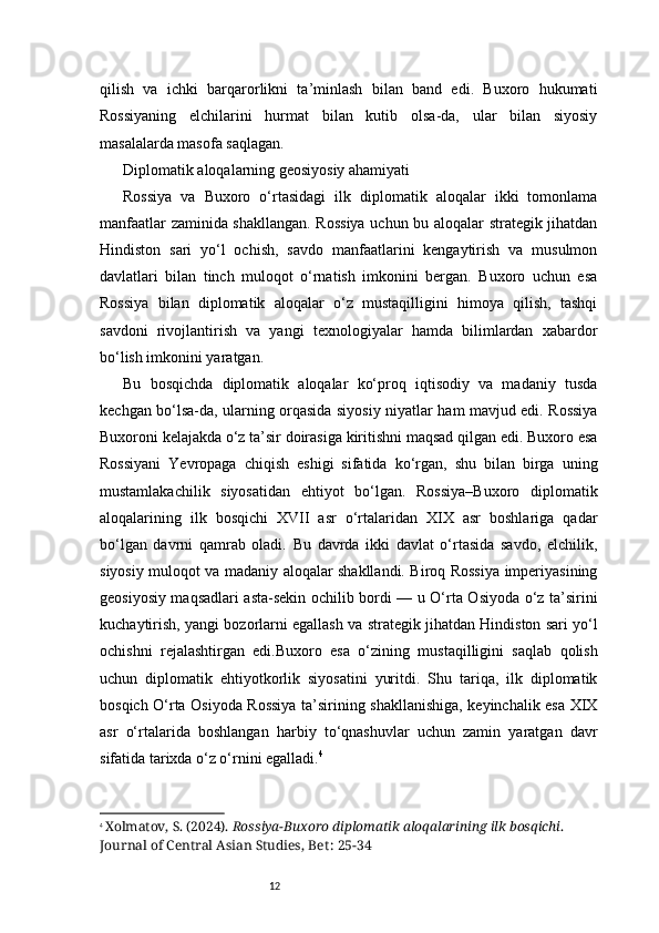 12qilish   va   ichki   barqarorlikni   ta’minlash   bilan   band   edi.   Buxoro   hukumati
Rossiyaning   elchilarini   hurmat   bilan   kutib   olsa-da,   ular   bilan   siyosiy
masalalarda masofa saqlagan.
Diplomatik aloqalarning geosiyosiy ahamiyati
Rossiya   va   Buxoro   o‘rtasidagi   ilk   diplomatik   aloqalar   ikki   tomonlama
manfaatlar zaminida shakllangan. Rossiya uchun bu aloqalar strategik jihatdan
Hindiston   sari   yo‘l   ochish,   savdo   manfaatlarini   kengaytirish   va   musulmon
davlatlari   bilan   tinch   muloqot   o‘rnatish   imkonini   bergan.   Buxoro   uchun   esa
Rossiya   bilan   diplomatik   aloqalar   o‘z   mustaqilligini   himoya   qilish,   tashqi
savdoni   rivojlantirish   va   yangi   texnologiyalar   hamda   bilimlardan   xabardor
bo‘lish imkonini yaratgan.
Bu   bosqichda   diplomatik   aloqalar   ko‘proq   iqtisodiy   va   madaniy   tusda
kechgan bo‘lsa-da, ularning orqasida siyosiy niyatlar ham mavjud edi. Rossiya
Buxoroni kelajakda o‘z ta’sir doirasiga kiritishni maqsad qilgan edi. Buxoro esa
Rossiyani   Yevropaga   chiqish   eshigi   sifatida   ko‘rgan,   shu   bilan   birga   uning
mustamlakachilik   siyosatidan   ehtiyot   bo‘lgan.   Rossiya–Buxoro   diplomatik
aloqalarining   ilk   bosqichi   XVII   asr   o‘rtalaridan   XIX   asr   boshlariga   qadar
bo‘lgan   davrni   qamrab   oladi.   Bu   davrda   ikki   davlat   o‘rtasida   savdo,   elchilik,
siyosiy muloqot va madaniy aloqalar shakllandi. Biroq Rossiya imperiyasining
geosiyosiy maqsadlari asta-sekin ochilib bordi — u O‘rta Osiyoda o‘z ta’sirini
kuchaytirish, yangi bozorlarni egallash va strategik jihatdan Hindiston sari yo‘l
ochishni   rejalashtirgan   edi.Buxoro   esa   o‘zining   mustaqilligini   saqlab   qolish
uchun   diplomatik   ehtiyotkorlik   siyosatini   yuritdi.   Shu   tariqa,   ilk   diplomatik
bosqich O‘rta Osiyoda Rossiya ta’sirining shakllanishiga, keyinchalik esa XIX
asr   o‘rtalarida   boshlangan   harbiy   to‘qnashuvlar   uchun   zamin   yaratgan   davr
sifatida tarixda o‘z o‘rnini egalladi. 4
4
  Xolmatov, S. (2024).  Rossiya-Buxoro diplomatik aloqalarining ilk bosqichi . 
Journal of Central Asian Studies,  Bet : 25-34 