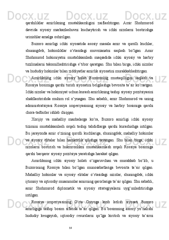 14qarshiliklar   amirlikning   mustahkamligini   zaiflashtirgan.   Amir   Shohmurod
davrida   siyosiy   markazlashuvni   kuchaytirish   va   ichki   nizolarni   bostirishga
urinishlar amalga oshirilgan.
Buxoro   amirligi   ichki   siyosatida   asosiy   masala   amir   va   qurolli   kuchlar,
shuningdek,   hokimliklar   o‘rtasidagi   muvozanatni   saqlash   bo‘lgan.   Amir
Shohmurod   hokimiyatni   mustahkamlash   maqsadida   ichki   siyosiy   va   harbiy
tuzilmalarni takomillashtirishga e’tibor qaratgan. Shu bilan birga, ichki nizolar
va hududiy hokimlar bilan ziddiyatlar amirlik siyosatini murakkablashtirgan.
Amirlikning   ichki   siyosiy   holati   Buxoroning   mustaqilligini   saqlash   va
Rossiya bosimiga qarshi turish siyosatini belgilashga bevosita ta’sir ko‘rsatgan.
Ichki nizolar va hokimiyat uchun kurash amirlikning tashqi siyosiy pozitsiyasini
shakllantirishda   muhim   rol   o‘ynagan.   Shu   sababli,   amir   Shohmurod   va   uning
administratsiyasi   Rossiya   imperiyasining   siyosiy   va   harbiy   bosimiga   qarshi
chora-tadbirlar ishlab chiqqan.
Xorijiy   va   mahalliy   manbalarga   ko‘ra,   Buxoro   amirligi   ichki   siyosiy
tizimini   mustahkamlash   orqali   tashqi   tahdidlarga   qarshi   kurashishga   intilgan.
Bu jarayonda amir o‘zining qurolli kuchlariga, shuningdek, mahalliy hokimlar
va   siyosiy   elitalar   bilan   hamkorlik   qilishga   tayangan.   Shu   bilan   birga,   ichki
nizolarni   bostirish   va   hukmronlikni   mustahkamlash   orqali   Rossiya   bosimiga
qarshi barqaror siyosiy pozitsiya yaratishga harakat qilgan.
Amirlikning   ichki   siyosiy   holati   o‘zgaruvchan   va   murakkab   bo‘lib,   u
Buxoroning   Rossiya   bilan   bo‘lgan   munosabatlariga   bevosita   ta’sir   qilgan.
Mahalliy   hokimlar   va   siyosiy   elitalar   o‘rtasidagi   nizolar,   shuningdek,   ichki
ijtimoiy va iqtisodiy muammolar amirning qarorlariga ta’sir qilgan. Shu sababli,
amir   Shohmurod   diplomatik   va   siyosiy   strategiyalarni   uyg‘unlashtirishga
intilgan.
Rossiya   imperiyasining   O‘rta   Osiyoga   kirib   kelish   siyosati   Buxoro
amirligiga   tashqi   bosim   sifatida   ta’sir   qilgan.   Bu   bosimning   asosiy   yo‘nalishi
hududiy   kengayish,   iqtisodiy   resurslarni   qo‘lga   kiritish   va   siyosiy   ta’sirni 