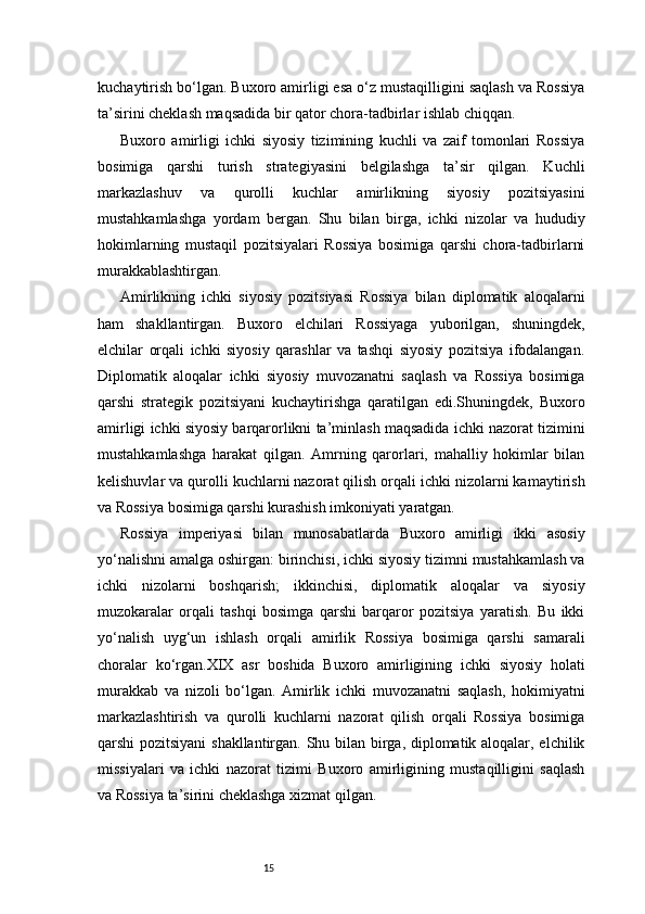 15kuchaytirish bo‘lgan. Buxoro amirligi esa o‘z mustaqilligini saqlash va Rossiya
ta’sirini cheklash maqsadida bir qator chora-tadbirlar ishlab chiqqan.
Buxoro   amirligi   ichki   siyosiy   tizimining   kuchli   va   zaif   tomonlari   Rossiya
bosimiga   qarshi   turish   strategiyasini   belgilashga   ta’sir   qilgan.   Kuchli
markazlashuv   va   qurolli   kuchlar   amirlikning   siyosiy   pozitsiyasini
mustahkamlashga   yordam   bergan.   Shu   bilan   birga,   ichki   nizolar   va   hududiy
hokimlarning   mustaqil   pozitsiyalari   Rossiya   bosimiga   qarshi   chora-tadbirlarni
murakkablashtirgan.
Amirlikning   ichki   siyosiy   pozitsiyasi   Rossiya   bilan   diplomatik   aloqalarni
ham   shakllantirgan.   Buxoro   elchilari   Rossiyaga   yuborilgan,   shuningdek,
elchilar   orqali   ichki   siyosiy   qarashlar   va   tashqi   siyosiy   pozitsiya   ifodalangan.
Diplomatik   aloqalar   ichki   siyosiy   muvozanatni   saqlash   va   Rossiya   bosimiga
qarshi   strategik   pozitsiyani   kuchaytirishga   qaratilgan   edi.Shuningdek,   Buxoro
amirligi ichki siyosiy barqarorlikni ta’minlash maqsadida ichki nazorat tizimini
mustahkamlashga   harakat   qilgan.   Amrning   qarorlari,   mahalliy   hokimlar   bilan
kelishuvlar va qurolli kuchlarni nazorat qilish orqali ichki nizolarni kamaytirish
va Rossiya bosimiga qarshi kurashish imkoniyati yaratgan.
Rossiya   imperiyasi   bilan   munosabatlarda   Buxoro   amirligi   ikki   asosiy
yo‘nalishni amalga oshirgan: birinchisi, ichki siyosiy tizimni mustahkamlash va
ichki   nizolarni   boshqarish;   ikkinchisi,   diplomatik   aloqalar   va   siyosiy
muzokaralar   orqali   tashqi   bosimga   qarshi   barqaror   pozitsiya   yaratish.   Bu   ikki
yo‘nalish   uyg‘un   ishlash   orqali   amirlik   Rossiya   bosimiga   qarshi   samarali
choralar   ko‘rgan.XIX   asr   boshida   Buxoro   amirligining   ichki   siyosiy   holati
murakkab   va   nizoli   bo‘lgan.   Amirlik   ichki   muvozanatni   saqlash,   hokimiyatni
markazlashtirish   va   qurolli   kuchlarni   nazorat   qilish   orqali   Rossiya   bosimiga
qarshi pozitsiyani  shakllantirgan. Shu bilan birga, diplomatik aloqalar, elchilik
missiyalari   va   ichki   nazorat   tizimi   Buxoro   amirligining   mustaqilligini   saqlash
va Rossiya ta’sirini cheklashga xizmat qilgan. 