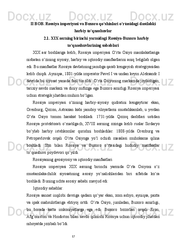 17II BOB. Rossiya imperiyasi va Buxoro qo‘shinlari o‘rtasidagi dastlabki
harbiy to‘qnashuvlar
2.1. XIX asrning birinchi yarmidagi Rossiya-Buxoro harbiy
to‘qnashuvlarining sabablari
XIX   asr   boshlariga   kelib,   Rossiya   imperiyasi   O‘rta   Osiyo   mamlakatlariga
nisbatan o‘zining siyosiy, harbiy va iqtisodiy manfaatlarini aniq belgilab olgan
edi. Bu manfaatlar Rossiya davlatining janubga qarab kengayish strategiyasidan
kelib chiqdi. Ayniqsa, 1801-yilda imperator Pavel I va undan keyin Aleksandr I
davrida bu siyosat yanada faol tus oldi. O‘rta Osiyoning markazida joylashgan,
tarixiy savdo markazi va diniy nufuzga ega Buxoro amirligi Rossiya imperiyasi
uchun strategik jihatdan muhim bo‘lgan.
Rossiya   imperiyasi   o‘zining   harbiy-siyosiy   qudratini   kengaytirar   ekan,
Orenburg,   Qozon,  Astraxan   kabi   janubiy  viloyatlarni   mustahkamlab,   u  yerdan
O‘rta   Osiyo   tomon   harakat   boshladi.   1731-yilda   Qozoq   dashtlari   ustidan
Rossiya   protektorati   o‘rnatilgach,   XVIII   asrning   oxiriga   kelib   ruslar   Sirdaryo
bo‘ylab   harbiy   istehkomlar   qurishni   boshladilar.   1808-yilda   Orenburg   va
Petropavlovsk   orqali   O‘rta   Osiyoga   yo‘l   ochish   masalasi   muhokama   qilina
boshladi.   Shu   bilan   Rossiya   va   Buxoro   o‘rtasidagi   hududiy   manfaatlar
to‘qnashuvi poydevori qo‘yildi.
Rossiyaning geosiyosiy va iqtisodiy manfaatlari
Rossiya   imperiyasi   XIX   asrning   birinchi   yarmida   O‘rta   Osiyoni   o‘z
mustamlakachilik   siyosatining   asosiy   yo‘nalishlaridan   biri   sifatida   ko‘ra
boshladi. Buning uchta asosiy sababi mavjud edi:
Iqtisodiy sabablar.
Rossiya sanoat inqilobi davriga qadam qo‘yar ekan, xom ashyo, ayniqsa, paxta
va   ipak   mahsulotlariga   ehtiyoj   ortdi.   O‘rta   Osiyo,   jumladan,   Buxoro   amirligi,
bu   borada   katta   imkoniyatlarga   ega   edi.   Buxoro   bozorlari   orqali   Eron,
Afg‘oniston va Hindiston bilan savdo qilinishi Rossiya uchun iqtisodiy jihatdan
nihoyatda jozibali bo‘ldi. 