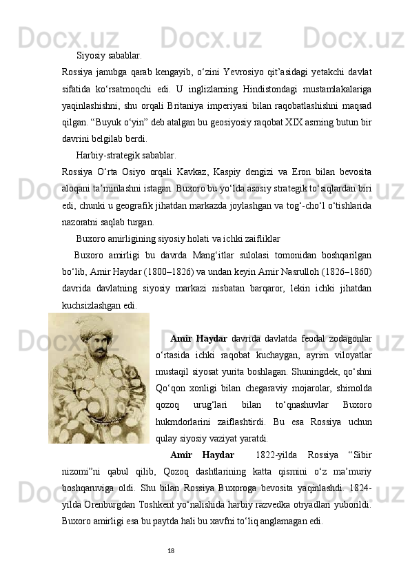 18Siyosiy sabablar.
Rossiya   janubga   qarab   kengayib,   o‘zini   Yevrosiyo   qit’asidagi   yetakchi   davlat
sifatida   ko‘rsatmoqchi   edi.   U   inglizlarning   Hindistondagi   mustamlakalariga
yaqinlashishni,   shu   orqali   Britaniya   imperiyasi   bilan   raqobatlashishni   maqsad
qilgan. “Buyuk o‘yin” deb atalgan bu geosiyosiy raqobat XIX asrning butun bir
davrini belgilab berdi.
Harbiy-strategik sabablar.
Rossiya   O‘rta   Osiyo   orqali   Kavkaz,   Kaspiy   dengizi   va   Eron   bilan   bevosita
aloqani ta’minlashni istagan. Buxoro bu yo‘lda asosiy strategik to‘siqlardan biri
edi, chunki u geografik jihatdan markazda joylashgan va tog‘-cho‘l o‘tishlarida
nazoratni saqlab turgan.
Buxoro amirligining siyosiy holati va ichki zaifliklar
Buxoro   amirligi   bu   davrda   Mang‘itlar   sulolasi   tomonidan   boshqarilgan
bo‘lib, Amir Haydar (1800–1826) va undan keyin Amir Nasrulloh (1826–1860)
davrida   davlatning   siyosiy   markazi   nisbatan   barqaror,   lekin   ichki   jihatdan
kuchsizlashgan edi.
Amir   Haydar   davrida   davlatda   feodal   zodagonlar
o‘rtasida   ichki   raqobat   kuchaygan,   ayrim   viloyatlar
mustaqil siyosat yurita boshlagan. Shuningdek, qo‘shni
Qo‘qon   xonligi   bilan   chegaraviy   mojarolar,   shimolda
qozoq   urug‘lari   bilan   to‘qnashuvlar   Buxoro
hukmdorlarini   zaiflashtirdi.   Bu   esa   Rossiya   uchun
qulay siyosiy vaziyat yaratdi.
Amir   Haydar     1822-yilda   Rossiya   “Sibir
nizomi”ni   qabul   qilib,   Qozoq   dashtlarining   katta   qismini   o‘z   ma’muriy
boshqaruviga   oldi.   Shu   bilan   Rossiya   Buxoroga   bevosita   yaqinlashdi.   1824-
yilda Orenburgdan Toshkent yo‘nalishida harbiy razvedka otryadlari yuborildi.
Buxoro amirligi esa bu paytda hali bu xavfni to‘liq anglamagan edi. 