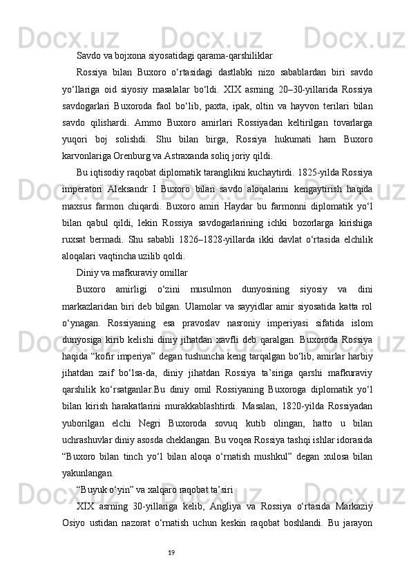 19Savdo va bojxona siyosatidagi qarama-qarshiliklar
Rossiya   bilan   Buxoro   o‘rtasidagi   dastlabki   nizo   sabablardan   biri   savdo
yo‘llariga   oid   siyosiy   masalalar   bo‘ldi.   XIX   asrning   20–30-yillarida   Rossiya
savdogarlari   Buxoroda   faol   bo‘lib,   paxta,   ipak,   oltin   va   hayvon   terilari   bilan
savdo   qilishardi.   Ammo   Buxoro   amirlari   Rossiyadan   keltirilgan   tovarlarga
yuqori   boj   solishdi.   Shu   bilan   birga,   Rossiya   hukumati   ham   Buxoro
karvonlariga Orenburg va Astraxanda soliq joriy qildi.
Bu iqtisodiy raqobat diplomatik taranglikni kuchaytirdi. 1825-yilda Rossiya
imperatori   Aleksandr   I   Buxoro   bilan   savdo   aloqalarini   kengaytirish   haqida
maxsus   farmon   chiqardi.   Buxoro   amiri   Haydar   bu   farmonni   diplomatik   yo‘l
bilan   qabul   qildi,   lekin   Rossiya   savdogarlarining   ichki   bozorlarga   kirishiga
ruxsat   bermadi.   Shu   sababli   1826–1828-yillarda   ikki   davlat   o‘rtasida   elchilik
aloqalari vaqtincha uzilib qoldi.
Diniy va mafkuraviy omillar
Buxoro   amirligi   o‘zini   musulmon   dunyosining   siyosiy   va   dini
markazlaridan  biri   deb  bilgan.  Ulamolar  va  sayyidlar   amir   siyosatida  katta  rol
o‘ynagan.   Rossiyaning   esa   pravoslav   nasroniy   imperiyasi   sifatida   islom
dunyosiga   kirib   kelishi   diniy   jihatdan   xavfli   deb   qaralgan.   Buxoroda   Rossiya
haqida “kofir imperiya” degan tushuncha keng tarqalgan bo‘lib, amirlar harbiy
jihatdan   zaif   bo‘lsa-da,   diniy   jihatdan   Rossiya   ta’siriga   qarshi   mafkuraviy
qarshilik   ko‘rsatganlar.Bu   diniy   omil   Rossiyaning   Buxoroga   diplomatik   yo‘l
bilan   kirish   harakatlarini   murakkablashtirdi.   Masalan,   1820-yilda   Rossiyadan
yuborilgan   elchi   Negri   Buxoroda   sovuq   kutib   olingan,   hatto   u   bilan
uchrashuvlar diniy asosda cheklangan. Bu voqea Rossiya tashqi ishlar idorasida
“Buxoro   bilan   tinch   yo‘l   bilan   aloqa   o‘rnatish   mushkul”   degan   xulosa   bilan
yakunlangan.
“Buyuk o‘yin” va xalqaro raqobat ta’siri
XIX   asrning   30-yillariga   kelib,   Angliya   va   Rossiya   o‘rtasida   Markaziy
Osiyo   ustidan   nazorat   o‘rnatish   uchun   keskin   raqobat   boshlandi.   Bu   jarayon 