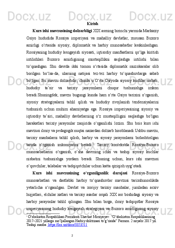 2 Kirish
Kurs ishi mavzusining dolzarbligi   XIX asrning birinchi yarmida Markaziy
Osiyo   hududida   Rossiya   imperiyasi   va   mahalliy   davlatlar,   xususan   Buxoro
amirligi   o‘rtasida   siyosiy,   diplomatik   va   harbiy   munosabatlar   keskinlashgan.
Rossiyaning   hududiy   kengayish   siyosati,   iqtisodiy   manfaatlarni   qo‘lga   kiritish
intilishlari   Buxoro   amirligining   mustaqillikni   saqlashga   intilishi   bilan
to‘qnashgan.   Shu   davrda   ikki   tomon   o‘rtasida   diplomatik   muzokaralar   olib
borilgan   bo‘lsa-da,   ularning   natijasi   tez-tez   harbiy   to‘qnashuvlarga   sabab
bo‘lgan. Bu mavzu dolzarbdir, chunki u O‘rta Osiyoda siyosiy kuchlar nisbati,
hududiy   ta’sir   va   tarixiy   jarayonlarni   chuqur   tushunishga   imkon
beradi.Shuningdek,   mavzu   bugungi   kunda   ham   o‘rta   Osiyo   tarixini   o‘rganish,
siyosiy   strategiyalarni   tahlil   qilish   va   hududiy   rivojlanish   tendensiyalarini
tushunish   uchun   muhim   ahamiyatga   ega.   Rossiya   imperiyasining   siyosiy   va
iqtisodiy   ta’siri,   mahalliy   davlatlarning   o‘z   mustaqilligini   saqlashga   bo‘lgan
harakatlari   tarixiy   jarayonlar   zanjirida   o‘rganilishi   lozim.   Shu   bois   kurs   ishi
mavzusi ilmiy va pedagogik nuqtai nazardan dolzarb hisoblanadi.Ushbu mavzu,
tarixiy   manbalarni   tahlil   qilish,   harbiy   va   siyosiy   jarayonlarni   birlashtirilgan
tarzda   o‘rganish   imkoniyatini   beradi. 1
  Tarixiy   kontekstda   Rossiya-Buxoro
munosabatlarini   o‘rganish,   o‘sha   davrning   ichki   va   tashqi   siyosiy   kuchlar
nisbatini   tushunishga   yordam   beradi.   Shuning   uchun,   kurs   ishi   mavzusi
o‘quvchilar, talabalar va tadqiqotchilar uchun katta qiziqish uyg‘otadi.
Kurs   ishi   mavzusining   o‘rganilganlik   darajasi   Rossiya-Buxoro
munosabatlari   va   dastlabki   harbiy   to‘qnashuvlar   mavzusi   tarixshunoslikda
yetarlicha   o‘rganilgan.   Davlat   va   xorijiy   tarixiy   manbalar,   jumladan   arxiv
hujjatlari, elchilar xatlari va tarixiy asarlar orqali XIX asr boshidagi siyosiy va
harbiy   jarayonlar   tahlil   qilingan.   Shu   bilan   birga,   ilmiy   tadqiqotlar   Rossiya
imperiyasining   hududiy   kengayish   strategiyasi   va   Buxoro  amirligining  siyosiy
1
  O‘zbekiston Respublikasi Prezidenti Shavkat Mirziyoyev.  “O‘zbekiston Respublikasining 
2017–2021 yillarga mo‘ljallangan Harbiy doktrinasi to‘g‘risida”  Farmon. 2 noyabr 2017 yil. 
Tashqi manba:  https://lex.uz/docs/3353511 
