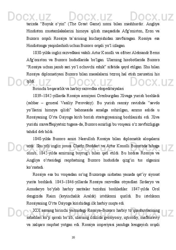 20tarixda   “Buyuk   o‘yin”   (The   Great   Game)   nomi   bilan   mashhurdir.   Angliya
Hindiston   mustamlakalarini   himoya   qilish   maqsadida   Afg‘oniston,   Eron   va
Buxoro   orqali   Rossiya   ta’sirining   kuchayishidan   xavfsiragan.   Rossiya   esa
Hindistonga yaqinlashish uchun Buxoro orqali yo‘l izlagan.
1830-yilda ingliz razvedkasi vakili Artur Konolli va ofitser Aleksandr Berns
Afg‘oniston   va   Buxoro   hududlarida   bo‘lgan.   Ularning   hisobotlarida   Buxoro
“Rossiya uchun janub sari yo‘l ochuvchi eshik” sifatida qayd etilgan. Shu bilan
Rossiya   diplomatiyasi   Buxoro   bilan   masalalarni   tezroq   hal   etish   zaruratini   his
qildi.
Birinchi beqarorlik va harbiy razvedka ekspeditsiyalari
1839–1842-yillarda Rossiya  armiyasi  Orenburgdan Xivaga yurish boshladi
(rahbar   –   general   Vasiliy   Perovskiy).   Bu   yurish   rasmiy   ravishda   “savdo
yo‘llarini   himoya   qilish”   bahonasida   amalga   oshirilgan,   ammo   aslida   u
Rossiyaning   O‘rta   Osiyoga   kirib   borish   strategiyasining   boshlanishi   edi.   Xiva
yurishi muvaffaqiyatsiz tugasa-da, Buxoro amirligi bu voqeani o‘z xavfsizligiga
tahdid deb bildi.
1840-yilda   Buxoro   amiri   Nasrulloh   Rossiya   bilan   diplomatik   aloqalarni
uzdi. Shu  yili   ingliz josusi   Charlz Stoddart  va  Artur   Konolli  Buxoroda  hibsga
olinib,   1842-yilda   amirning   buyrug‘i   bilan   qatl   etildi.   Bu   hodisa   Rossiya   va
Angliya   o‘rtasidagi   raqobatning   Buxoro   hududida   qizg‘in   tus   olganini
ko‘rsatadi.
Rossiya   esa   bu   voqeadan   so‘ng   Buxoroga   nisbatan   yanada   qat’iy   siyosat
yurita   boshladi.   1843–1846-yillarda   Rossiya   razvedka   otryadlari   Sirdaryo   va
Amudaryo   bo‘ylab   harbiy   xaritalar   tuzishni   boshladilar.   1847-yilda   Orol
dengizida   Raim   (keyinchalik   Aralsk)   istehkomi   qurildi.   Bu   istehkom
Rossiyaning O‘rta Osiyoga kirishidagi ilk harbiy nuqta edi.
XIX asrning birinchi yarmidagi Rossiya–Buxoro harbiy to‘qnashuvlarining
sabablari ko‘p qirrali bo‘lib, ularning ildizida geosiyosiy, iqtisodiy, mafkuraviy
va   xalqaro   raqobat   yotgan   edi.   Rossiya   imperiyasi   janubga   kengayish   orqali 