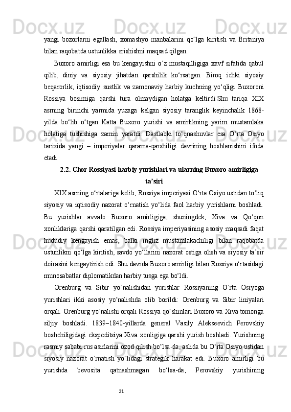 21yangi   bozorlarni   egallash,   xomashyo   manbalarini   qo‘lga   kiritish   va   Britaniya
bilan raqobatda ustunlikka erishishni maqsad qilgan.
Buxoro   amirligi   esa   bu   kengayishni   o‘z   mustaqilligiga   xavf   sifatida   qabul
qilib,   diniy   va   siyosiy   jihatdan   qarshilik   ko‘rsatgan.   Biroq   ichki   siyosiy
beqarorlik,   iqtisodiy   sustlik   va   zamonaviy   harbiy   kuchning   yo‘qligi   Buxoroni
Rossiya   bosimiga   qarshi   tura   olmaydigan   holatga   keltirdi.Shu   tariqa   XIX
asrning   birinchi   yarmida   yuzaga   kelgan   siyosiy   taranglik   keyinchalik   1868-
yilda   bo‘lib   o‘tgan   Katta   Buxoro   yurishi   va   amirlikning   yarim   mustamlaka
holatiga   tushishiga   zamin   yaratdi.   Dastlabki   to‘qnashuvlar   esa   O‘rta   Osiyo
tarixida   yangi   –   imperiyalar   qarama-qarshiligi   davrining   boshlanishini   ifoda
etadi.
2.2. Chor Rossiyasi harbiy yurishlari va ularning Buxoro amirligiga
ta’siri
XIX asrning o‘rtalariga kelib, Rossiya imperiyasi O‘rta Osiyo ustidan to‘liq
siyosiy   va   iqtisodiy   nazorat   o‘rnatish   yo‘lida   faol   harbiy   yurishlarni   boshladi.
Bu   yurishlar   avvalo   Buxoro   amirligiga,   shuningdek,   Xiva   va   Qo‘qon
xonliklariga qarshi qaratilgan edi. Rossiya imperiyasining asosiy maqsadi faqat
hududiy   kengayish   emas,   balki   ingliz   mustamlakachiligi   bilan   raqobatda
ustunlikni qo‘lga kiritish, savdo yo‘llarini nazorat ostiga olish va siyosiy ta’sir
doirasini kengaytirish edi. Shu davrda Buxoro amirligi bilan Rossiya o‘rtasidagi
munosabatlar diplomatikdan harbiy tusga ega bo‘ldi.
Orenburg   va   Sibir   yo‘nalishidan   yurishlar   Rossiyaning   O‘rta   Osiyoga
yurishlari   ikki   asosiy   yo‘nalishda   olib   borildi:   Orenburg   va   Sibir   liniyalari
orqali. Orenburg yo‘nalishi orqali Rossiya qo‘shinlari Buxoro va Xiva tomonga
siljiy   boshladi.   1839–1840-yillarda   general   Vasily   Alekseevich   Perovskiy
boshchiligidagi ekspeditsiya Xiva xonligiga qarshi yurish boshladi. Yurishning
rasmiy sababi rus asirlarini ozod qilish bo‘lsa-da, aslida bu O‘rta Osiyo ustidan
siyosiy   nazorat   o‘rnatish   yo‘lidagi   strategik   harakat   edi.   Buxoro   amirligi   bu
yurishda   bevosita   qatnashmagan   bo‘lsa-da,   Perovskiy   yurishining 
