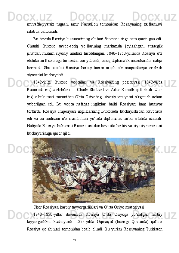 22muvaffaqiyatsiz   tugashi   amir   Nasrulloh   tomonidan   Rossiyaning   zaiflashuvi
sifatida baholandi.
Bu davrda Rossiya hukumatining e’tibori Buxoro ustiga ham qaratilgan edi.
Chunki   Buxoro   savdo-sotiq   yo‘llarining   markazida   joylashgan,   strategik
jihatdan   muhim   siyosiy   markaz   hisoblangan.   1840–1850-yillarda   Rossiya   o‘z
elchilarini Buxoroga bir necha bor yubordi, biroq diplomatik muzokaralar natija
bermadi.   Shu   sababli   Rossiya   harbiy   bosim   orqali   o‘z   maqsadlariga   erishish
siyosatini kuchaytirdi.
1842-yilgi   Buxoro   voqealari   va   Rossiyaning   pozitsiyasi   1842-yilda
Buxoroda ingliz elchilari — Charlz Stoddart va Artur  Konolli  qatl etildi. Ular
ingliz  hukumati   tomonidan   O‘rta  Osiyodagi  siyosiy  vaziyatni   o‘rganish  uchun
yuborilgan   edi.   Bu   voqea   nafaqat   inglizlar,   balki   Rossiyani   ham   hushyor
torttirdi.   Rossiya   imperiyasi   inglizlarning   Buxoroda   kuchayishidan   xavotirda
edi   va   bu   hodisani   o‘z   manfaatlari   yo‘lida   diplomatik   turtki   sifatida   ishlatdi.
Natijada Rossiya hukumati Buxoro ustidan bevosita harbiy va siyosiy nazoratni
kuchaytirishga qaror qildi.
Chor Rossiyasi harbiy tayyorgarliklari va O‘rta Osiyo strategiyasi
1840–1850-yillar   davomida   Rossiya   O‘rta   Osiyoga   yo‘nalgan   harbiy
tayyorgarlikni   kuchaytirdi.   1853-yilda   Oqmasjid   (hozirgi   Qizilorda)   qal’asi
Rossiya   qo‘shinlari   tomonidan   bosib   olindi.   Bu   yurish   Rossiyaning   Turkiston 