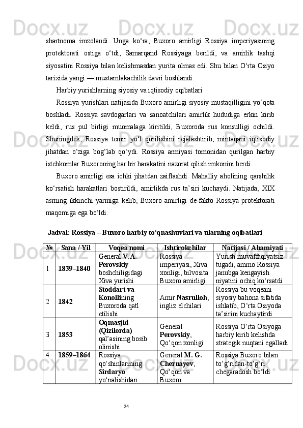 24shartnoma   imzolandi.   Unga   ko‘ra,   Buxoro   amirligi   Rossiya   imperiyasining
protektorati   ostiga   o‘tdi,   Samarqand   Rossiyaga   berildi,   va   amirlik   tashqi
siyosatini  Rossiya  bilan kelishmasdan  yurita olmas edi. Shu bilan O‘rta Osiyo
tarixida yangi — mustamlakachilik davri boshlandi.
Harbiy yurishlarning siyosiy va iqtisodiy oqibatlari
Rossiya yurishlari natijasida Buxoro amirligi siyosiy mustaqilligini yo‘qota
boshladi.   Rossiya   savdogarlari   va   sanoatchilari   amirlik   hududiga   erkin   kirib
keldi,   rus   pul   birligi   muomalaga   kiritildi,   Buxoroda   rus   konsulligi   ochildi.
Shuningdek,   Rossiya   temir   yo‘l   qurilishini   rejalashtirib,   mintaqani   iqtisodiy
jihatdan   o‘ziga   bog‘lab   qo‘ydi.   Rossiya   armiyasi   tomonidan   qurilgan   harbiy
istehkomlar Buxoroning har bir harakatini nazorat qilish imkonini berdi.
Buxoro   amirligi   esa   ichki   jihatdan   zaiflashdi.   Mahalliy   aholining   qarshilik
ko‘rsatish   harakatlari   bostirildi,   amirlikda   rus   ta’siri   kuchaydi.   Natijada,   XIX
asrning   ikkinchi   yarmiga   kelib,   Buxoro   amirligi   de-fakto   Rossiya   protektorati
maqomiga ega bo‘ldi.
  Jadval: Rossiya – Buxoro harbiy to‘qnashuvlari va ularning oqibatlari
№ Sana / Yil Voqea nomi Ishtirokchilar Natijasi / Ahamiyati
1 1839–1840 General  V.A. 
Perovskiy  
boshchiligidagi 
Xiva yurishi Rossiya 
imperiyasi, Xiva 
xonligi, bilvosita 
Buxoro amirligi Yurish muvaffaqiyatsiz 
tugadi, ammo Rossiya 
janubga kengayish 
niyatini ochiq ko‘rsatdi
2 1842 Stoddart va 
Konolli ning 
Buxoroda qatl 
etilishi Amir  Nasrulloh , 
ingliz elchilari Rossiya bu voqeani 
siyosiy bahona sifatida 
ishlatib, O‘rta Osiyoda 
ta’sirini kuchaytirdi
3 1853 Oqmasjid 
(Qizilorda)  
qal’asining bosib 
olinishi General 
Perovskiy , 
Qo‘qon xonligi Rossiya O‘rta Osiyoga 
harbiy kirib kelishda 
strategik nuqtani egalladi
4 1859–1864 Rossiya 
qo‘shinlarining 
Sirdaryo  
yo‘nalishidan  General  M. G. 
Chernayev , 
Qo‘qon va 
Buxoro  Rossiya Buxoro bilan 
to‘g‘ridan-to‘g‘ri 
chegaradosh bo‘ldi 