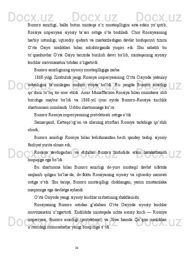 26Buxoro   amirligi,   balki   butun   mintaqa   o‘z   mustaqilligini   asta-sekin   yo‘qotib,
Rossiya   imperiyasi   siyosiy   ta’siri   ostiga   o‘ta   boshladi.   Chor   Rossiyasining
harbiy   ustunligi,   iqtisodiy   qudrati   va   markazlashgan   davlat   boshqaruvi   tizimi
O‘rta   Osiyo   xonliklari   bilan   solishtirganda   yuqori   edi.   Shu   sababli   bu
to‘qnashuvlar   O‘rta   Osiyo   tarixida   burilish   davri   bo‘lib,   mintaqaning   siyosiy
kuchlar muvozanatini tubdan o‘zgartirdi.
Buxoro amirligining siyosiy mustaqilligiga zarba
1868-yilgi   Zirabulok   jangi   Rossiya   imperiyasining   O‘rta   Osiyoda   yakuniy
ustunligini   ta’minlagan   muhim   voqea   bo‘ldi.   Bu   jangda   Buxoro   amirligi
qo‘shini   to‘liq   tor-mor   etildi.   Amir   Muzaffarxon   Rossiya   bilan   muzokara   olib
borishga   majbur   bo‘ldi   va   1868-yil   iyun   oyida   Buxoro–Rossiya   tinchlik
shartnomasi imzolandi. Ushbu shartnomaga ko‘ra:
Buxoro Rossiya imperiyasining protektorati ostiga o‘tdi
Samarqand,   Kattaqo‘rg‘on   va   ularning   atroflari   Rossiya   tarkibiga   qo‘shib
olindi;
Buxoro   amirligi   Rossiya   bilan   kelishmasdan   hech   qanday   tashqi   siyosiy
faoliyat yurita olmas edi;
Rossiya   savdogarlari   va   elchilari   Buxoro   hududida   erkin   harakatlanish
huquqiga ega bo‘ldi.
Bu   shartnoma   bilan   Buxoro   amirligi   de-yure   mustaqil   davlat   sifatida
saqlanib   qolgan   bo‘lsa-da,   de-fakto   Rossiyaning   siyosiy   va   iqtisodiy   nazorati
ostiga   o‘tdi.   Shu   tariqa,   Buxoro   mustaqilligi   cheklangan,   yarim   mustamlaka
maqomiga ega davlatga aylandi.
O‘rta Osiyoda yangi siyosiy kuchlar nisbatining shakllanishi
Rossiyaning   Buxoro   ustidan   g‘alabasi   O‘rta   Osiyoda   siyosiy   kuchlar
muvozanatini   o‘zgartirdi.   Endilikda   mintaqada   uchta   asosiy   kuch   —   Rossiya
imperiyasi,   Buxoro   amirligi   (protektorat)   va   Xiva   hamda   Qo‘qon   xonliklari
o‘rtasidagi munosabatlar yangi bosqichga o‘tdi. 