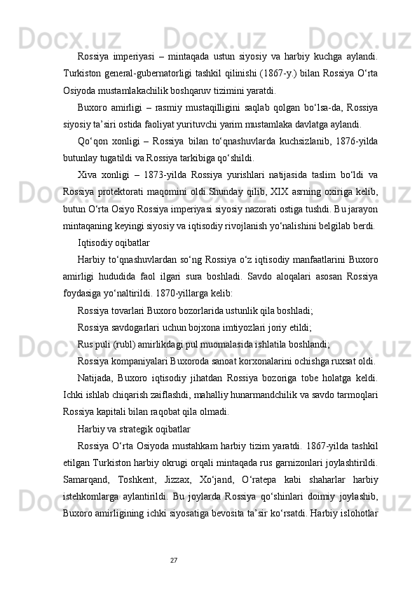 27Rossiya   imperiyasi   –   mintaqada   ustun   siyosiy   va   harbiy   kuchga   aylandi.
Turkiston general-gubernatorligi tashkil qilinishi (1867-y.) bilan Rossiya O‘rta
Osiyoda mustamlakachilik boshqaruv tizimini yaratdi.
Buxoro   amirligi   –   rasmiy   mustaqilligini   saqlab   qolgan   bo‘lsa-da,   Rossiya
siyosiy ta’siri ostida faoliyat yurituvchi yarim mustamlaka davlatga aylandi.
Qo‘qon   xonligi   –   Rossiya   bilan   to‘qnashuvlarda   kuchsizlanib,   1876-yilda
butunlay tugatildi va Rossiya tarkibiga qo‘shildi.
Xiva   xonligi   –   1873-yilda   Rossiya   yurishlari   natijasida   taslim   bo‘ldi   va
Rossiya   protektorati   maqomini   oldi.Shunday   qilib,   XIX   asrning   oxiriga   kelib,
butun O‘rta Osiyo Rossiya imperiyasi siyosiy nazorati ostiga tushdi. Bu jarayon
mintaqaning keyingi siyosiy va iqtisodiy rivojlanish yo‘nalishini belgilab berdi.
Iqtisodiy oqibatlar
Harbiy to‘qnashuvlardan so‘ng Rossiya  o‘z iqtisodiy manfaatlarini  Buxoro
amirligi   hududida   faol   ilgari   sura   boshladi.   Savdo   aloqalari   asosan   Rossiya
foydasiga yo‘naltirildi. 1870-yillarga kelib:
Rossiya tovarlari Buxoro bozorlarida ustunlik qila boshladi;
Rossiya savdogarlari uchun bojxona imtiyozlari joriy etildi;
Rus puli (rubl) amirlikdagi pul muomalasida ishlatila boshlandi;
Rossiya kompaniyalari Buxoroda sanoat korxonalarini ochishga ruxsat oldi.
Natijada,   Buxoro   iqtisodiy   jihatdan   Rossiya   bozoriga   tobe   holatga   keldi.
Ichki ishlab chiqarish zaiflashdi, mahalliy hunarmandchilik va savdo tarmoqlari
Rossiya kapitali bilan raqobat qila olmadi.
Harbiy va strategik oqibatlar
Rossiya  O‘rta Osiyoda mustahkam  harbiy tizim yaratdi. 1867-yilda tashkil
etilgan Turkiston harbiy okrugi orqali mintaqada rus garnizonlari joylashtirildi.
Samarqand,   Toshkent,   Jizzax,   Xo‘jand,   O‘ratepa   kabi   shaharlar   harbiy
istehkomlarga   aylantirildi.   Bu   joylarda   Rossiya   qo‘shinlari   doimiy   joylashib,
Buxoro amirligining ichki siyosatiga bevosita ta’sir ko‘rsatdi. Harbiy islohotlar 