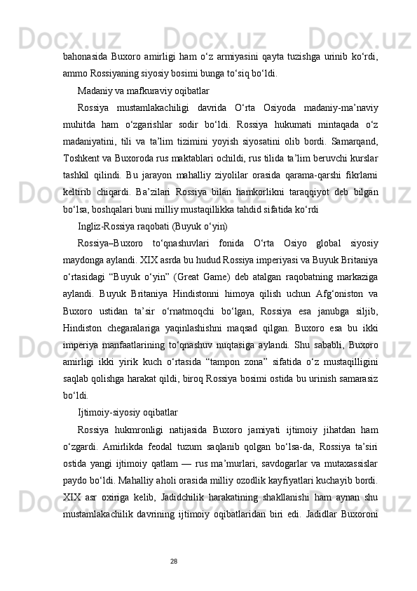 28bahonasida   Buxoro   amirligi   ham   o‘z   armiyasini   qayta   tuzishga   urinib   ko‘rdi,
ammo Rossiyaning siyosiy bosimi bunga to‘siq bo‘ldi.
Madaniy va mafkuraviy oqibatlar
Rossiya   mustamlakachiligi   davrida   O‘rta   Osiyoda   madaniy-ma’naviy
muhitda   ham   o‘zgarishlar   sodir   bo‘ldi.   Rossiya   hukumati   mintaqada   o‘z
madaniyatini,   tili   va   ta’lim   tizimini   yoyish   siyosatini   olib   bordi.   Samarqand,
Toshkent va Buxoroda rus maktablari ochildi, rus tilida ta’lim beruvchi kurslar
tashkil   qilindi.   Bu   jarayon   mahalliy   ziyolilar   orasida   qarama-qarshi   fikrlarni
keltirib   chiqardi.   Ba’zilari   Rossiya   bilan   hamkorlikni   taraqqiyot   deb   bilgan
bo‘lsa, boshqalari buni milliy mustaqillikka tahdid sifatida ko‘rdi
Ingliz-Rossiya raqobati (Buyuk o‘yin)
Rossiya–Buxoro   to‘qnashuvlari   fonida   O‘rta   Osiyo   global   siyosiy
maydonga aylandi. XIX asrda bu hudud Rossiya imperiyasi va Buyuk Britaniya
o‘rtasidagi   “Buyuk   o‘yin”   (Great   Game)   deb   atalgan   raqobatning   markaziga
aylandi.   Buyuk   Britaniya   Hindistonni   himoya   qilish   uchun   Afg‘oniston   va
Buxoro   ustidan   ta’sir   o‘rnatmoqchi   bo‘lgan,   Rossiya   esa   janubga   siljib,
Hindiston   chegaralariga   yaqinlashishni   maqsad   qilgan.   Buxoro   esa   bu   ikki
imperiya   manfaatlarining   to‘qnashuv   nuqtasiga   aylandi.   Shu   sababli,   Buxoro
amirligi   ikki   yirik   kuch   o‘rtasida   “tampon   zona”   sifatida   o‘z   mustaqilligini
saqlab qolishga harakat qildi, biroq Rossiya bosimi ostida bu urinish samarasiz
bo‘ldi.
Ijtimoiy-siyosiy oqibatlar
Rossiya   hukmronligi   natijasida   Buxoro   jamiyati   ijtimoiy   jihatdan   ham
o‘zgardi.   Amirlikda   feodal   tuzum   saqlanib   qolgan   bo‘lsa-da,   Rossiya   ta’siri
ostida   yangi   ijtimoiy   qatlam   —   rus   ma’murlari,   savdogarlar   va   mutaxassislar
paydo bo‘ldi. Mahalliy aholi orasida milliy ozodlik kayfiyatlari kuchayib bordi.
XIX   asr   oxiriga   kelib,   Jadidchilik   harakatining   shakllanishi   ham   aynan   shu
mustamlakachilik   davrining   ijtimoiy   oqibatlaridan   biri   edi.   Jadidlar   Buxoroni 