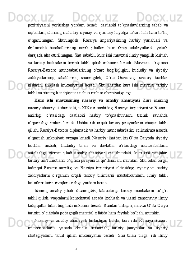 3pozitsiyasini   yoritishga   yordam   beradi.   dastlabki   to‘qnashuvlarning   sabab   va
oqibatlari, ularning mahalliy siyosiy va ijtimoiy hayotga ta’siri hali ham to‘liq
o‘rganilmagan.   Shuningdek,   Rossiya   imperiyasining   harbiy   yurishlari   va
diplomatik   harakatlarining   nozik   jihatlari   ham   ilmiy   adabiyotlarda   yetarli
darajada aks ettirilmagan. Shu sababli, kurs ishi mavzusi ilmiy yangilik kiritish
va   tarixiy   hodisalarni   tizimli   tahlil   qilish   imkonini   beradi.   Mavzuni   o‘rganish
Rossiya-Buxoro   munosabatlarining   o‘zaro   bog‘liqligini,   hududiy   va   siyosiy
ziddiyatlarning   sabablarini,   shuningdek,   O‘rta   Osiyodagi   siyosiy   kuchlar
nisbatini   aniqlash   imkoniyatini   beradi.   Shu   jihatdan   kurs   ishi   mavzusi   tarixiy
tahlil va strategik tadqiqotlar uchun muhim ahamiyatga ega.
Kurs   ishi   mavzusining   nazariy   va   amaliy   ahamiyati   Kurs   ishining
nazariy ahamiyati shundaki, u XIX asr boshidagi Rossiya imperiyasi va Buxoro
amirligi   o‘rtasidagi   dastlabki   harbiy   to‘qnashuvlarni   tizimli   ravishda
o‘rganishga   imkon   beradi.   Ushbu   ish   orqali   tarixiy   jarayonlarni   chuqur   tahlil
qilish, Rossiya-Buxoro diplomatik va harbiy munosabatlarini solishtirma asosda
o‘rganish imkoniyati yuzaga keladi. Nazariy jihatdan ish O‘rta Osiyoda siyosiy
kuchlar   nisbati,   hududiy   ta’sir   va   davlatlar   o‘rtasidagi   munosabatlarni
aniqlashga   xizmat   qiladi.Amaliy   ahamiyati   esa   shundaki,   kurs   ishi   natijalari
tarixiy ma’lumotlarni o‘qitish jarayonida qo‘llanilishi mumkin. Shu bilan birga,
tadqiqot   Buxoro   amirligi   va   Rossiya   imperiyasi   o‘rtasidagi   siyosiy   va   harbiy
ziddiyatlarni   o‘rganish   orqali   tarixiy   bilimlarni   mustahkamlash,   ilmiy   tahlil
ko‘nikmalarini rivojlantirishga yordam beradi.
Ishning   amaliy   jihati   shuningdek,   talabalarga   tarixiy   manbalarni   to‘g‘ri
tahlil qilish, voqealarni kontekstual asosda izohlash va ularni zamonaviy ilmiy
tadqiqotlar bilan bog‘lash imkonini beradi. Bundan tashqari, mavzu O‘rta Osiyo
tarixini o‘qitishda pedagogik material sifatida ham foydali bo‘lishi mumkin.
Nazariy   va   amaliy   ahamiyati   birlashgan   holda,   kurs   ishi   Rossiya-Buxoro
munosabatlarini   yanada   chuqur   tushunish,   tarixiy   jarayonlar   va   siyosiy
strategiyalarni   tahlil   qilish   imkoniyatini   beradi.   Shu   bilan   birga,   ish   ilmiy 