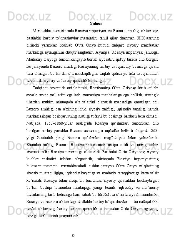 30 Xulosa
Men ushbu kurs ishimda Rossiya imperiyasi va Buxoro amirligi o‘rtasidagi
dastlabki   harbiy   to‘qnashuvlar   masalasini   tahlil   qilar   ekanman,   XIX   asrning
birinchi   yarmidan   boshlab   O‘rta   Osiyo   hududi   xalqaro   siyosiy   manfaatlar
markaziga aylanganini chuqur angladim. Ayniqsa, Rossiya imperiyasi janubga,
Markaziy Osiyoga tomon kengayib borish siyosatini qat’iy tarzda olib borgan.
Bu jarayonda Buxoro amirligi Rossiyaning harbiy va iqtisodiy bosimiga qarshi
tura   olmagan   bo‘lsa-da,   o‘z   mustaqilligini   saqlab   qolish   yo‘lida   uzoq   muddat
davomida siyosiy va harbiy qarshilik ko‘rsatgan.
Tadqiqot   davomida   aniqladimki,   Rossiyaning   O‘rta   Osiyoga   kirib   kelishi
avvalo   savdo   yo‘llarini   egallash,   xomashyo   manbalariga   ega   bo‘lish,   strategik
jihatdan   muhim   mintaqada   o‘z   ta’sirini   o‘rnatish   maqsadiga   qaratilgan   edi.
Buxoro   amirligi   esa   o‘zining   ichki   siyosiy   zaifligi,   iqtisodiy   tangligi   hamda
markazlashgan boshqaruvning sustligi tufayli bu bosimga bardosh bera olmadi.
Natijada,   1860–1868-yillar   oralig‘ida   Rossiya   qo‘shinlari   tomonidan   olib
borilgan   harbiy   yurishlar   Buxoro   uchun   og‘ir   oqibatlar   keltirib   chiqardi.1868-
yilgi   Zirabulok   jangi   Buxoro   qo‘shinlari   mag‘lubiyati   bilan   yakunlandi.
Shundan   so‘ng,   Buxoro   Rossiya   protektorati   ostiga   o‘tdi   va   uning   tashqi
siyosati   to‘liq   Rossiya   nazoratiga   o‘tkazildi.   Bu   holat   O‘rta   Osiyodagi   siyosiy
kuchlar   nisbatini   tubdan   o‘zgartirib,   mintaqada   Rossiya   imperiyasining
hukmron   mavqeini   mustahkamladi.   ushbu   jarayon   O‘rta   Osiyo   xalqlarining
siyosiy mustaqilligiga, iqtisodiy hayotiga va madaniy taraqqiyotiga katta ta’sir
ko‘rsatdi.   Rossiya   bilan   aloqa   bir   tomondan   siyosiy   qaramlikni   kuchaytirgan
bo‘lsa,   boshqa   tomondan   mintaqaga   yangi   texnik,   iqtisodiy   va   ma’muriy
tizimlarning kirib kelishiga ham sabab bo‘ldi.Xulosa o‘rnida aytish mumkinki,
Rossiya va Buxoro o‘rtasidagi dastlabki harbiy to‘qnashuvlar — bu nafaqat ikki
davlat   o‘rtasidagi   harbiy   qarama-qarshilik,   balki   butun   O‘rta   Osiyoning   yangi
davrga kirib borish jarayoni edi.  