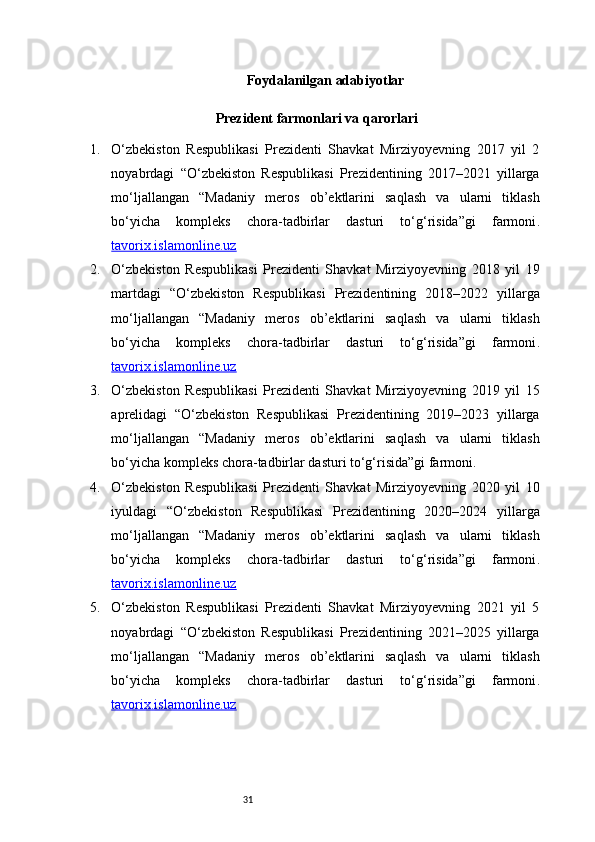 31 Foydalanilgan adabiyotlar
 Prezident farmonlari va qarorlari
1. O‘zbekiston   Respublikasi   Prezidenti   Shavkat   Mirziyoyevning   2017   yil   2
noyabrdagi   “O‘zbekiston   Respublikasi   Prezidentining   2017–2021   yillarga
mo‘ljallangan   “Madaniy   meros   ob’ektlarini   saqlash   va   ularni   tiklash
bo‘yicha   kompleks   chora-tadbirlar   dasturi   to‘g‘risida”gi   farmoni .
tavorix.islamonline.uz
2. O‘zbekiston   Respublikasi   Prezidenti   Shavkat   Mirziyoyevning   2018   yil   19
martdagi   “O‘zbekiston   Respublikasi   Prezidentining   2018–2022   yillarga
mo‘ljallangan   “Madaniy   meros   ob’ektlarini   saqlash   va   ularni   tiklash
bo‘yicha   kompleks   chora-tadbirlar   dasturi   to‘g‘risida”gi   farmoni .
tavorix.islamonline.uz
3. O‘zbekiston   Respublikasi   Prezidenti   Shavkat   Mirziyoyevning   2019   yil   15
aprelidagi   “O‘zbekiston   Respublikasi   Prezidentining   2019–2023   yillarga
mo‘ljallangan   “Madaniy   meros   ob’ektlarini   saqlash   va   ularni   tiklash
bo‘yicha kompleks chora-tadbirlar dasturi to‘g‘risida”gi farmoni . 
4. O‘zbekiston   Respublikasi   Prezidenti   Shavkat   Mirziyoyevning   2020   yil   10
iyuldagi   “O‘zbekiston   Respublikasi   Prezidentining   2020–2024   yillarga
mo‘ljallangan   “Madaniy   meros   ob’ektlarini   saqlash   va   ularni   tiklash
bo‘yicha   kompleks   chora-tadbirlar   dasturi   to‘g‘risida”gi   farmoni .
tavorix.islamonline.uz
5. O‘zbekiston   Respublikasi   Prezidenti   Shavkat   Mirziyoyevning   2021   yil   5
noyabrdagi   “O‘zbekiston   Respublikasi   Prezidentining   2021–2025   yillarga
mo‘ljallangan   “Madaniy   meros   ob’ektlarini   saqlash   va   ularni   tiklash
bo‘yicha   kompleks   chora-tadbirlar   dasturi   to‘g‘risida”gi   farmoni .
tavorix.islamonline.uz 