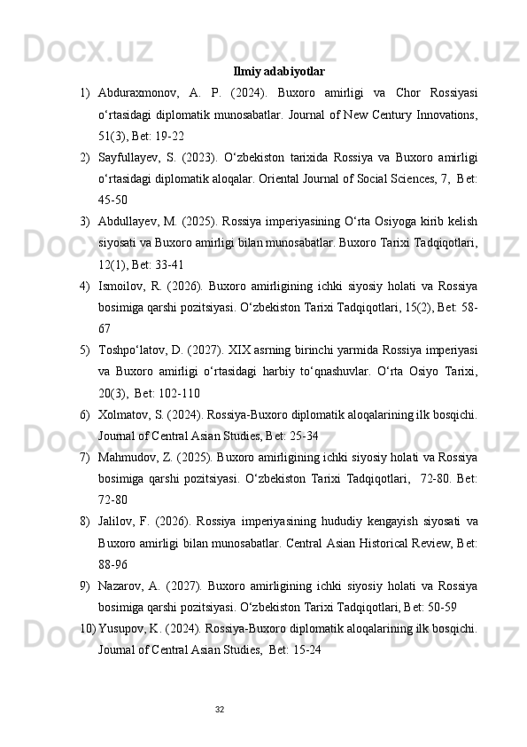 32 Ilmiy adabiyotlar
1) Abduraxmonov,   A.   P.   (2024).   Buxoro   amirligi   va   Chor   Rossiyasi
o‘rtasidagi   diplomatik  munosabatlar.   Journal   of  New   Century  Innovations,
51(3), Bet: 19-22
2) Sayfullayev,   S.   (2023).   O‘zbekiston   tarixida   Rossiya   va   Buxoro   amirligi
o‘rtasidagi diplomatik aloqalar. Oriental Journal of Social Sciences, 7,  Bet:
45-50
3) Abdullayev, M. (2025). Rossiya  imperiyasining O‘rta Osiyoga kirib kelish
siyosati va Buxoro amirligi bilan munosabatlar. Buxoro Tarixi Tadqiqotlari,
12(1), Bet: 33-41
4) Ismoilov,   R.   (2026).   Buxoro   amirligining   ichki   siyosiy   holati   va   Rossiya
bosimiga qarshi pozitsiyasi. O‘zbekiston Tarixi Tadqiqotlari, 15(2), Bet: 58-
67
5) Toshpo‘latov, D. (2027). XIX asrning birinchi yarmida Rossiya imperiyasi
va   Buxoro   amirligi   o‘rtasidagi   harbiy   to‘qnashuvlar.   O‘rta   Osiyo   Tarixi,
20(3),  Bet: 102-110
6) Xolmatov, S. (2024). Rossiya-Buxoro diplomatik aloqalarining ilk bosqichi.
Journal of Central Asian Studies, Bet: 25-34
7) Mahmudov, Z. (2025). Buxoro amirligining ichki siyosiy holati va Rossiya
bosimiga   qarshi   pozitsiyasi.   O‘zbekiston   Tarixi   Tadqiqotlari,     72-80.   Bet:
72-80
8) Jalilov,   F.   (2026).   Rossiya   imperiyasining   hududiy   kengayish   siyosati   va
Buxoro amirligi bilan munosabatlar. Central Asian Historical Review, Bet:
88-96
9) Nazarov,   A.   (2027).   Buxoro   amirligining   ichki   siyosiy   holati   va   Rossiya
bosimiga qarshi pozitsiyasi. O‘zbekiston Tarixi Tadqiqotlari, Bet: 50-59
10) Yusupov, K. (2024). Rossiya-Buxoro diplomatik aloqalarining ilk bosqichi.
Journal of Central Asian Studies,  Bet: 15-24 