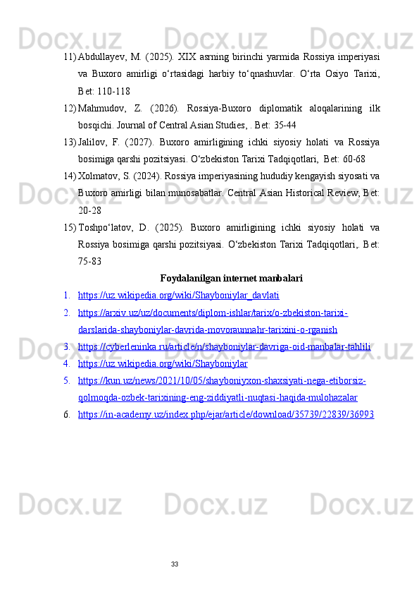 3311) Abdullayev,   M.   (2025).   XIX   asrning   birinchi   yarmida   Rossiya   imperiyasi
va   Buxoro   amirligi   o‘rtasidagi   harbiy   to‘qnashuvlar.   O‘rta   Osiyo   Tarixi,
Bet: 110-118
12) Mahmudov,   Z.   (2026).   Rossiya-Buxoro   diplomatik   aloqalarining   ilk
bosqichi. Journal of Central Asian Studies, . Bet: 35-44
13) Jalilov,   F.   (2027).   Buxoro   amirligining   ichki   siyosiy   holati   va   Rossiya
bosimiga qarshi pozitsiyasi. O‘zbekiston Tarixi Tadqiqotlari,  Bet: 60-68
14) Xolmatov, S. (2024). Rossiya imperiyasining hududiy kengayish siyosati va
Buxoro amirligi bilan munosabatlar. Central Asian Historical Review, Bet:
20-28
15) Toshpo‘latov,   D.   (2025).   Buxoro   amirligining   ichki   siyosiy   holati   va
Rossiya bosimiga qarshi  pozitsiyasi. O‘zbekiston Tarixi Tadqiqotlari,. Bet:
75-83
Foydalanilgan internet manbalari
1. https://uz.wikipedia.org/wiki/Shayboniylar_davlati   
2. https://arxiv.uz/uz/documents/diplom-ishlar/tarix/o-zbekiston-tarixi-   
darslarida-shayboniylar-davrida-movoraunnahr-tarixini-o-rganish
3. https://cyberleninka.ru/article/n/shayboniylar-davriga-oid-manbalar-tahlili   
4. https://uz.wikipedia.org/wiki/Shayboniylar   
5. https://kun.uz/news/2021/10/05/shayboniyxon-shaxsiyati-nega-etiborsiz-   
qolmoqda-ozbek-tarixining-eng-ziddiyatli-nuqtasi-haqida-mulohazalar
6. https://in-academy.uz/index.php/ejar/article/download/35739/22839/36993    
