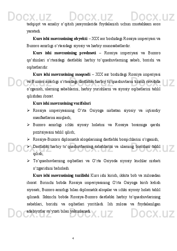 4tadqiqot   va   amaliy   o‘qitish   jarayonlarida   foydalanish   uchun   mustahkam   asos
yaratadi.
Kurs ishi mavzusining obyekti  – XIX asr boshidagi Rossiya imperiyasi va
Buxoro amirligi o‘rtasidagi siyosiy va harbiy munosabatlardir.
Kurs   ishi   mavzusining   predmeti   –   Rossiya   imperiyasi   va   Buxoro
qo‘shinlari   o‘rtasidagi   dastlabki   harbiy   to‘qnashuvlarning   sabab,   borishi   va
oqibatlaridir.
Kurs   ishi   mavzusining  maqsadi   –   XIX   asr   boshidagi   Rossiya   imperiyasi
va Buxoro amirligi o‘rtasidagi dastlabki harbiy to‘qnashuvlarni tizimli ravishda
o‘rganish,  ularning sabablarini, harbiy yurishlarni  va siyosiy  oqibatlarini  tahlil
qilishdan iborat.
Kurs ishi mavzusining vazifalari
 Rossiya   imperiyasining   O‘rta   Osiyoga   nisbatan   siyosiy   va   iqtisodiy
manfaatlarini aniqlash;
 Buxoro   amirligi   ichki   siyosiy   holatini   va   Rossiya   bosimiga   qarshi
pozitsiyasini tahlil qilish;
 Rossiya-Buxoro diplomatik aloqalarining dastlabki bosqichlarini o‘rganish;
 Dastlabki   harbiy   to‘qnashuvlarning   sabablarini   va   ularning   borishini   tahlil
qilish;
 To‘qnashuvlarning   oqibatlari   va   O‘rta   Osiyoda   siyosiy   kuchlar   nisbati
o‘zgarishini baholash.
Kurs ishi mavzusining tuzilishi   Kurs ishi  kirish, ikkita bob va xulosadan
iborat.   Birinchi   bobda   Rossiya   imperiyasining   O‘rta   Osiyoga   kirib   kelish
siyosati, Buxoro amirligi bilan diplomatik aloqalar va ichki siyosiy holati tahlil
qilinadi.   Ikkinchi   bobda   Rossiya-Buxoro   dastlabki   harbiy   to‘qnashuvlarining
sabablari,   borishi   va   oqibatlari   yoritiladi.   Ish   xulosa   va   foydalanilgan
adabiyotlar ro‘yxati bilan yakunlanadi. 
