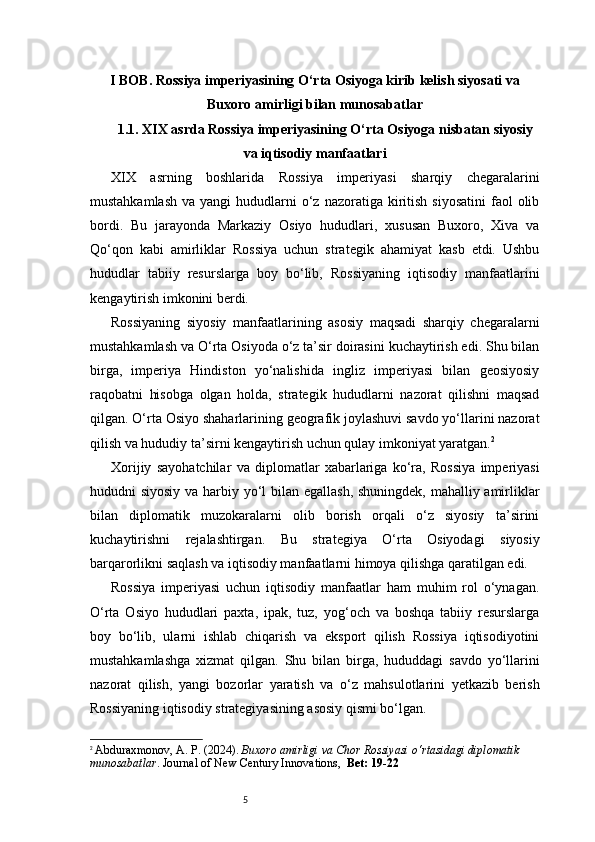 5I BOB. Rossiya imperiyasining O‘rta Osiyoga kirib kelish siyosati va
Buxoro amirligi bilan munosabatlar
1.1. XIX asrda Rossiya imperiyasining O‘rta Osiyoga nisbatan siyosiy
va iqtisodiy manfaatlari
XIX   asrning   boshlarida   Rossiya   imperiyasi   sharqiy   chegaralarini
mustahkamlash  va  yangi   hududlarni   o‘z  nazoratiga  kiritish  siyosatini  faol  olib
bordi.   Bu   jarayonda   Markaziy   Osiyo   hududlari,   xususan   Buxoro,   Xiva   va
Qo‘qon   kabi   amirliklar   Rossiya   uchun   strategik   ahamiyat   kasb   etdi.   Ushbu
hududlar   tabiiy   resurslarga   boy   bo‘lib,   Rossiyaning   iqtisodiy   manfaatlarini
kengaytirish imkonini berdi.
Rossiyaning   siyosiy   manfaatlarining   asosiy   maqsadi   sharqiy   chegaralarni
mustahkamlash va O‘rta Osiyoda o‘z ta’sir doirasini kuchaytirish edi. Shu bilan
birga,   imperiya   Hindiston   yo‘nalishida   ingliz   imperiyasi   bilan   geosiyosiy
raqobatni   hisobga   olgan   holda,   strategik   hududlarni   nazorat   qilishni   maqsad
qilgan. O‘rta Osiyo shaharlarining geografik joylashuvi savdo yo‘llarini nazorat
qilish va hududiy ta’sirni kengaytirish uchun qulay imkoniyat yaratgan. 2
Xorijiy   sayohatchilar   va   diplomatlar   xabarlariga   ko‘ra,   Rossiya   imperiyasi
hududni siyosiy va harbiy yo‘l bilan egallash, shuningdek, mahalliy amirliklar
bilan   diplomatik   muzokaralarni   olib   borish   orqali   o‘z   siyosiy   ta’sirini
kuchaytirishni   rejalashtirgan.   Bu   strategiya   O‘rta   Osiyodagi   siyosiy
barqarorlikni saqlash va iqtisodiy manfaatlarni himoya qilishga qaratilgan edi.
Rossiya   imperiyasi   uchun   iqtisodiy   manfaatlar   ham   muhim   rol   o‘ynagan.
O‘rta   Osiyo   hududlari   paxta,   ipak,   tuz,   yog‘och   va   boshqa   tabiiy   resurslarga
boy   bo‘lib,   ularni   ishlab   chiqarish   va   eksport   qilish   Rossiya   iqtisodiyotini
mustahkamlashga   xizmat   qilgan.   Shu   bilan   birga,   hududdagi   savdo   yo‘llarini
nazorat   qilish,   yangi   bozorlar   yaratish   va   o‘z   mahsulotlarini   yetkazib   berish
Rossiyaning iqtisodiy strategiyasining asosiy qismi bo‘lgan.
2
  Abduraxmonov, A. P. (2024).  Buxoro amirligi va Chor Rossiyasi o‘rtasidagi diplomatik 
munosabatlar . Journal of New Century Innovations,   Bet: 19-22 
