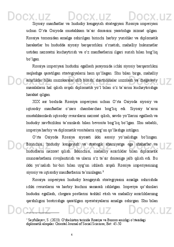 6Siyosiy   manfaatlar   va   hududiy   kengayish   strategiyasi   Rossiya   imperiyasi
uchun   O‘rta   Osiyoda   mustahkam   ta’sir   doirasini   yaratishga   xizmat   qilgan.
Rossiya   tomonidan   amalga   oshirilgan   birinchi   harbiy   yurishlar   va   diplomatik
harakatlar   bu   hududda   siyosiy   barqarorlikni   o‘rnatish,   mahalliy   hukumatlar
ustidan   nazoratni   kuchaytirish   va   o‘z   manfaatlarini   ilgari   surish   bilan   bog‘liq
bo‘lgan.
Rossiya  imperiyasi  hududni  egallash jarayonida ichki siyosiy barqarorlikni
saqlashga   qaratilgan   strategiyalarni   ham   qo‘llagan.   Shu   bilan   birga,   mahalliy
amirliklar bilan muzokaralar olib borish, shartnomalar imzolash va chegaraviy
masalalarni   hal   qilish   orqali   diplomatik   yo‘l   bilan   o‘z   ta’sirini   kuchaytirishga
harakat qilgan.
XIX   asr   boshida   Rossiya   imperiyasi   uchun   O‘rta   Osiyoda   siyosiy   va
iqtisodiy   manfaatlar   o‘zaro   chambarchas   bog‘liq   edi.   Siyosiy   ta’sirni
mustahkamlash iqtisodiy resurslarni nazorat qilish, savdo yo‘llarini egallash va
hududiy   xavfsizlikni   ta’minlash   bilan   bevosita   bog‘liq   bo‘lgan.   Shu   sababli,
imperiya harbiy va diplomatik vositalarni uyg‘un qo‘llashga intilgan.
O‘rta   Osiyoda   Rossiya   siyosati   ikki   asosiy   yo‘nalishga   bo‘lingan.
Birinchisi,   hududiy   kengayish   va   strategik   ahamiyatga   ega   shaharlar   va
hududlarni   nazorat   qilish.   Ikkinchisi,   mahalliy   amirliklar   bilan   diplomatik
munosabatlarni   rivojlantirish   va   ularni   o‘z   ta’sir   doirasiga   jalb   qilish   edi.   Bu
ikki   yo‘nalish   bir-biri   bilan   uyg‘un   ishlash   orqali   Rossiya   imperiyasining
siyosiy va iqtisodiy manfaatlarini ta’minlagan. 3
Rossiya   imperiyasi   hududiy   kengayish   strategiyasini   amalga   oshirishda
ichki   resurslarni   va   harbiy   kuchini   samarali   ishlatgan.   Imperiya   qo‘shinlari
hududni   egallash,   chegara   postlarini   tashkil   etish   va   mahalliy   amirliklarning
qarshiligini   bostirishga   qaratilgan   operatsiyalarni   amalga   oshirgan.   Shu   bilan
3
 Sayfullayev, S. (2023). O‘zbekiston tarixida Rossiya va Buxoro amirligi o‘rtasidagi 
diplomatik aloqalar. Oriental Journal of Social Sciences, Bet: 45-50 