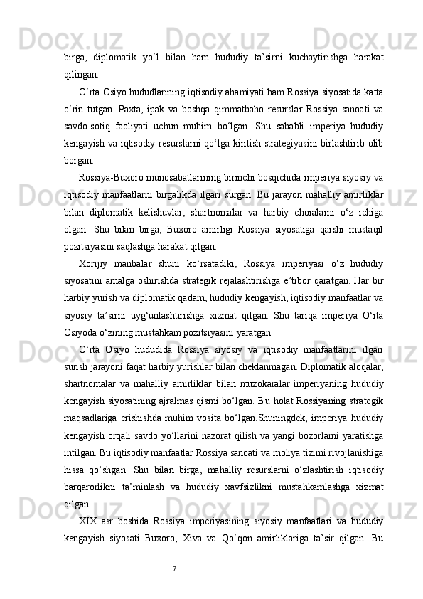 7birga,   diplomatik   yo‘l   bilan   ham   hududiy   ta’sirni   kuchaytirishga   harakat
qilingan.
O‘rta Osiyo hududlarining iqtisodiy ahamiyati ham Rossiya siyosatida katta
o‘rin   tutgan.   Paxta,   ipak   va   boshqa   qimmatbaho   resurslar   Rossiya   sanoati   va
savdo-sotiq   faoliyati   uchun   muhim   bo‘lgan.   Shu   sababli   imperiya   hududiy
kengayish va iqtisodiy resurslarni qo‘lga kiritish strategiyasini  birlashtirib olib
borgan.
Rossiya-Buxoro munosabatlarining birinchi bosqichida imperiya siyosiy va
iqtisodiy  manfaatlarni   birgalikda   ilgari   surgan.  Bu   jarayon   mahalliy  amirliklar
bilan   diplomatik   kelishuvlar,   shartnomalar   va   harbiy   choralarni   o‘z   ichiga
olgan.   Shu   bilan   birga,   Buxoro   amirligi   Rossiya   siyosatiga   qarshi   mustaqil
pozitsiyasini saqlashga harakat qilgan.
Xorijiy   manbalar   shuni   ko‘rsatadiki,   Rossiya   imperiyasi   o‘z   hududiy
siyosatini  amalga oshirishda strategik rejalashtirishga  e’tibor qaratgan. Har bir
harbiy yurish va diplomatik qadam, hududiy kengayish, iqtisodiy manfaatlar va
siyosiy   ta’sirni   uyg‘unlashtirishga   xizmat   qilgan.   Shu   tariqa   imperiya   O‘rta
Osiyoda o‘zining mustahkam pozitsiyasini yaratgan.
O‘rta   Osiyo   hududida   Rossiya   siyosiy   va   iqtisodiy   manfaatlarini   ilgari
surish jarayoni faqat harbiy yurishlar bilan cheklanmagan. Diplomatik aloqalar,
shartnomalar   va   mahalliy   amirliklar   bilan   muzokaralar   imperiyaning   hududiy
kengayish siyosatining ajralmas qismi  bo‘lgan. Bu holat  Rossiyaning strategik
maqsadlariga   erishishda   muhim   vosita   bo‘lgan.Shuningdek,   imperiya   hududiy
kengayish  orqali  savdo  yo‘llarini  nazorat  qilish va yangi  bozorlarni  yaratishga
intilgan. Bu iqtisodiy manfaatlar Rossiya sanoati va moliya tizimi rivojlanishiga
hissa   qo‘shgan.   Shu   bilan   birga,   mahalliy   resurslarni   o‘zlashtirish   iqtisodiy
barqarorlikni   ta’minlash   va   hududiy   xavfsizlikni   mustahkamlashga   xizmat
qilgan.
XIX   asr   boshida   Rossiya   imperiyasining   siyosiy   manfaatlari   va   hududiy
kengayish   siyosati   Buxoro,   Xiva   va   Qo‘qon   amirliklariga   ta’sir   qilgan.   Bu 