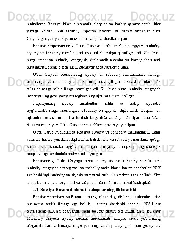 8hududlarda   Rossiya   bilan   diplomatik   aloqalar   va   harbiy   qarama-qarshiliklar
yuzaga   kelgan.   Shu   sababli,   imperiya   siyosati   va   harbiy   yurishlar   o‘rta
Osiyodagi siyosiy vaziyatni sezilarli darajada shakllantirgan.
Rossiya   imperiyasining   O‘rta   Osiyoga   kirib   kelish   strategiyasi   hududiy,
siyosiy   va   iqtisodiy   manfaatlarni   uyg‘unlashtirishga   qaratilgan   edi.   Shu   bilan
birga,   imperiya   hududiy   kengayish,   diplomatik   aloqalar   va   harbiy   choralarni
birlashtirish orqali o‘z ta’sirini kuchaytirishga harakat qilgan.
O‘rta   Osiyoda   Rossiyaning   siyosiy   va   iqtisodiy   manfaatlarini   amalga
oshirish  jarayoni   mahalliy  amirliklarning  mustaqilligini   cheklash   va  ularni   o‘z
ta’sir doirasiga jalb qilishga qaratilgan edi. Shu bilan birga, hududiy kengayish
imperiyaning geosiyosiy strategiyasining ajralmas qismi bo‘lgan.
Imperiyaning   siyosiy   manfaatlari   ichki   va   tashqi   siyosatni
uyg‘unlashtirishga   asoslangan.   Hududiy   kengayish,   diplomatik   aloqalar   va
iqtisodiy   resurslarni   qo‘lga   kiritish   birgalikda   amalga   oshirilgan.   Shu   bilan
Rossiya imperiyasi O‘rta Osiyoda mustahkam pozitsiya yaratgan.
O‘rta   Osiyo   hududlarida   Rossiya   siyosiy   va   iqtisodiy   manfaatlarini   ilgari
surishda harbiy yurishlar, diplomatik kelishuvlar va iqtisodiy resurslarni qo‘lga
kiritish   kabi   choralar   uyg‘un   ishlatilgan.   Bu   jarayon   imperiyaning   strategik
maqsadlariga erishishda muhim rol o‘ynagan.
Rossiyaning   O‘rta   Osiyoga   nisbatan   siyosiy   va   iqtisodiy   manfaatlari,
hududiy kengayish strategiyasi va mahalliy amirliklar bilan munosabatlari XIX
asr   boshidagi   hududiy   va   siyosiy   vaziyatni   tushunish   uchun   asos   bo‘ladi.   Shu
tariqa bu mavzu tarixiy tahlil va tadqiqotlarda muhim ahamiyat kasb qiladi.
1.2. Rossiya–Buxoro diplomatik aloqalarining ilk bosqichi
Rossiya imperiyasi va Buxoro amirligi o‘rtasidagi diplomatik aloqalar tarixi
bir   necha   asrlik   ildizga   ega   bo‘lib,   ularning   dastlabki   bosqichi   XVII   asr
o‘rtalaridan XIX asr boshlariga qadar bo‘lgan davrni o‘z ichiga oladi. Bu davr
Markaziy   Osiyoda   siyosiy   kuchlar   muvozanati,   xalqaro   savdo   yo‘llarining
o‘zgarishi   hamda   Rossiya   imperiyasining   Janubiy   Osiyoga   tomon   geosiyosiy 