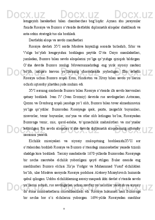 9kengayish   harakatlari   bilan   chambarchas   bog‘liqdir.   Aynan   shu   jarayonlar
fonida Rossiya va Buxoro o‘rtasida dastlabki diplomatik aloqalar shakllandi va
asta-sekin strategik tus ola boshladi.
Dastlabki aloqa va savdo manfaatlari
Rossiya   davlati   XVI   asrda   Moskva   knyazligi   asosida   birlashib,   Sibir   va
Volga   bo‘ylab   kengayishni   boshlagan   paytda   O‘rta   Osiyo   mamlakatlari,
jumladan,   Buxoro   bilan   savdo   aloqalarini   yo‘lga   qo‘yishga   qiziqish   bildirgan.
O‘sha   davrda   Buxoro   xonligi   Movarounnahrdagi   eng   yirik   siyosiy   markaz
bo‘lib,   xalqaro   karvon   yo‘llarining   chorrahasida   joylashgan.   Shu   sababli
Rossiya   uchun   Buxoro   orqali   Eron,   Hindiston   va   Xitoy   bilan   savdo   yo‘llarini
ochish iqtisodiy jihatdan juda muhim edi.
XVI asrning oxirlarida Buxoro bilan Rossiya o‘rtasida ilk savdo karvonlari
qatnay   boshladi.   Ivan   IV   (Ivan   Grozniy)   davrida   rus   savdogarlari   Astraxan,
Qozon va Orenburg orqali janubga yo‘l olib, Buxoro bilan tovar almashinuvini
yo‘lga   qo‘ydilar.   Buxorodan   Rossiyaga   ipak,   paxta,   zargarlik   buyumlari,
ziravorlar,   temir   buyumlar,   mo‘yna   va   otlar   olib   kelingan   bo‘lsa,   Rossiyadan
Buxoroga   temir,   mis,   qurol-aslaha,   to‘qimachilik   mahsulotlari   va   mo‘ynalar
keltirilgan.   Bu   savdo   aloqalari   o‘sha   davrda   diplomatik   aloqalarning   iqtisodiy
zaminini yaratdi.
Elchilik   missiyalari   va   siyosiy   muloqotning   boshlanishiXVII   asr
o‘rtalaridan boshlab Rossiya va Buxoro o‘rtasidagi munosabatlar yanada tizimli
shaklga kira boshladi. Tarixiy manbalarda 1670-yillarda Buxorodan Rossiyaga
bir   necha   marotaba   elchilik   yuborilgani   qayd   etilgan.   Bular   orasida   eng
mashhurlari   Buxoro   elchisi   Xo‘ja   Yodgor   va   Muhammad   Yusuf   elchiliklari
bo‘lib, ular Moskva saroyida Rossiya  podshosi  Aleksey Mixaylovich huzurida
qabul qilingan. Ushbu elchiliklarning asosiy maqsadi ikki davlat o‘rtasida savdo
yo‘llarini ochish, rus savdogarlari uchun xavfsiz yo‘nalishlar yaratish va siyosiy
do‘stona munosabatlarni mustahkamlash edi.   Rossiya hukumati ham Buxoroga
bir   necha   bor   o‘z   elchilarini   yuborgan.   1694-yilda   Rossiyadan   mashhur 