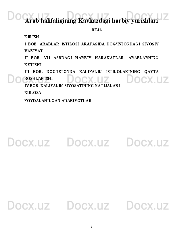 Arab halifaligining Kavkazdagi harbiy yurishlari
REJA
KIRISH
I   BOB.   ARABLAR   ISTILOSI   ARAFASIDA   DOG‘ISTONDAGI   SIYOSIY
VAZIYAT
II   BOB.   VII   ASRDAGI   HARBIY   HARAKATLAR.   ARABLARNING
KETISHI
III   BOB.   DOG‘ISTONDA   XALIFALIK   ISTILOLARINING   QAYTA
BOSHLANISHI
IV BOB. XALIFALIK SIYOSATINING NATIJALARI
XULOSA
FOYDALANILGAN ADABIYOTLAR
1 