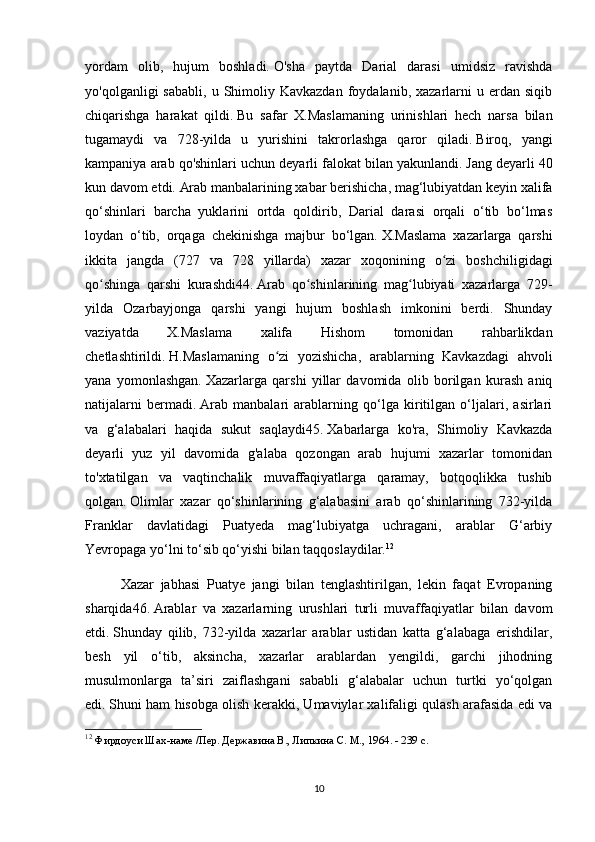 yordam   olib,   hujum   boshladi.   O'sha   paytda   Darial   darasi   umidsiz   ravishda
yo'qolganligi   sababli,   u  Shimoliy  Kavkazdan   foydalanib,   xazarlarni  u  erdan  siqib
chiqarishga   harakat   qildi.   Bu   safar   X.Maslamaning   urinishlari   hech   narsa   bilan
tugamaydi   va   728-yilda   u   yurishini   takrorlashga   qaror   qiladi.   Biroq,   yangi
kampaniya arab qo'shinlari uchun deyarli falokat bilan yakunlandi.   Jang deyarli 40
kun davom etdi.   Arab manbalarining xabar berishicha, mag‘lubiyatdan keyin xalifa
qo‘shinlari   barcha   yuklarini   ortda   qoldirib,   Darial   darasi   orqali   o‘tib   bo‘lmas
loydan   o‘tib,   orqaga   chekinishga   majbur   bo‘lgan.   X.Maslama   xazarlarga   qarshi
ikkita   jangda   (727   va   728   yillarda)   xazar   xoqonining   o zi   boshchiligidagiʻ
qo shinga   qarshi   kurashdi44.	
ʻ   Arab   qo shinlarining   mag lubiyati   xazarlarga   729-	ʻ ʻ
yilda   Ozarbayjonga   qarshi   yangi   hujum   boshlash   imkonini   berdi.   Shunday
vaziyatda   X.Maslama   xalifa   Hishom   tomonidan   rahbarlikdan
chetlashtirildi.   H.Maslamaning   o zi   yozishicha,   arablarning   Kavkazdagi   ahvoli	
ʻ
yana   yomonlashgan.   Xazarlarga   qarshi   yillar   davomida   olib   borilgan   kurash   aniq
natijalarni   bermadi.   Arab   manbalari   arablarning   qo‘lga   kiritilgan   o‘ljalari,   asirlari
va   g‘alabalari   haqida   sukut   saqlaydi45.   Xabarlarga   ko'ra,   Shimoliy   Kavkazda
deyarli   yuz   yil   davomida   g'alaba   qozongan   arab   hujumi   xazarlar   tomonidan
to'xtatilgan   va   vaqtinchalik   muvaffaqiyatlarga   qaramay,   botqoqlikka   tushib
qolgan.   Olimlar   xazar   qo‘shinlarining   g‘alabasini   arab   qo‘shinlarining   732-yilda
Franklar   davlatidagi   Puatyeda   mag‘lubiyatga   uchragani,   arablar   G‘arbiy
Yevropaga yo‘lni to‘sib qo‘yishi bilan taqqoslaydilar. 12
Xazar   jabhasi   Puatye   jangi   bilan   tenglashtirilgan,   lekin   faqat   Evropaning
sharqida46.   Arablar   va   xazarlarning   urushlari   turli   muvaffaqiyatlar   bilan   davom
etdi.   Shunday   qilib,   732-yilda   xazarlar   arablar   ustidan   katta   g‘alabaga   erishdilar,
besh   yil   o‘tib,   aksincha,   xazarlar   arablardan   yengildi,   garchi   jihodning
musulmonlarga   ta’siri   zaiflashgani   sababli   g‘alabalar   uchun   turtki   yo‘qolgan
edi.   Shuni ham hisobga olish kerakki, Umaviylar xalifaligi qulash arafasida edi va
12
  Фирдоуси Шах-наме /Пер. Державина В., Липкина С. М., 1964. - 239 с.
10 