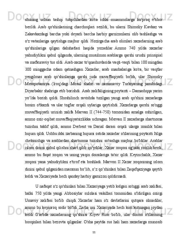 shuning   uchun   tashqi   tutqichlardan   ko'ra   ichki   muammolarga   ko'proq   e'tibor
berildi.   Arab   qo'shinlarining   charchoqlari   sezildi,   bu   ularni   Shimoliy   Kavkaz   va
Zakavkazdagi   barcha   yoki   deyarli   barcha   harbiy   garnizonlarni   olib   tashlashga   va
o'z vatanlariga qaytishga majbur qildi.   Hozirgacha arab olimlari xazarlarning arab
qo'shinlariga   qilgan   dahshatlari   haqida   yozadilar.   Ammo   740   yilda   xazarlar
yahudiylikni qabul qilganda,   ularning musulmon arablarga qarshi urushi prinsipial
va mafkuraviy tus oldi.   Arab-xazar to'qnashuvlarida vaqti-vaqti bilan 100 mingdan
300   minggacha   odam   qatnashgan.   Xazarlar,   arab   manbalariga   ko'ra,   bir   vaqtlar
yengilmas   arab   qo'shinlariga   qarshi   juda   muvaffaqiyatli   bo'lib,   ular   Shimoliy
Mesopotamiya   (Iroq)dagi   Mosul   shahri   va   zamonaviy   Turkiyaning   janubidagi
Diyarbakir shahriga etib borishdi.   Arab xalifaligining poytaxti – Damashqqa yarim
yo‘lda   borish   qoldi.   Shoshilinch   ravishda   tuzilgan   yangi   arab   qo'shini   xazarlarga
bosim   o'tkazdi   va   ular   tog'lar   orqali   uylariga   qaytishdi.   Xazarlarga   qarshi   so'nggi
muvaffaqiyatli   urinish   xalifa   Marvan   II   (744-750)   tomonidan   amalga   oshirilgan,
ammo oxir-oqibat muvaffaqiyatsizlikka uchragan.   Mervan II xazarlarga shartnoma
tuzishni   taklif   qildi,   ammo   Derbent   va   Darial   darasi   orqali   ularga   xoinlik   bilan
hujum qildi.   Ushbu ikki zarbaning hujumi ostida xazarlar o'zlarining poytaxti Itilga
chekinishga   va   arablardan   shartnoma   tuzishni   so'rashga   majbur   bo'ldilar.   Arablar
islom dinini qabul qilishni shart qilib qo‘ydilar.   Xazar xoqoni og'zaki rozilik berdi,
ammo   bu   faqat   xoqon   va   uning   yaqin   doiralariga   ta'sir   qildi.   Keyinchalik,   Xazar
xoqoni   yana   yahudiylikni   e'tirof   eta   boshladi.   Marvon   II   Xazar   xoqonining   islom
dinini qabul qilganidan mamnun bo‘lib, o‘z qo‘shinlari bilan Zaqafqaziyaga qaytib
keldi va Xazariyada hech qanday harbiy garnizon qoldirmadi.
U nafaqat o'z qo'shinlari bilan Xazariyaga yetib kelgan so'nggi arab xalifasi,
balki   750   yilda   yangi   Abbosiylar   sulolasi   vakillari   tomonidan   o'ldirilgan   oxirgi
Umaviy   xalifasi   bo'lib   chiqdi.   Xazarlar   ham   o'z   davlatlarini   qutqara   olmadilar,
ammo bu keyinroq sodir bo'ldi.   Zarba uni Xazariyada hech kim kutmagan joydan
keldi.   G'arbda   xazarlarning   qo'shnisi   Kiyev   Rusi   bo'lib,   ular   doimo   o'zlarining
bosqinlari   bilan   bezovta   qilganlar.   O'sha   paytda   rus   hali   ham   xazarlarga   munosib
11 