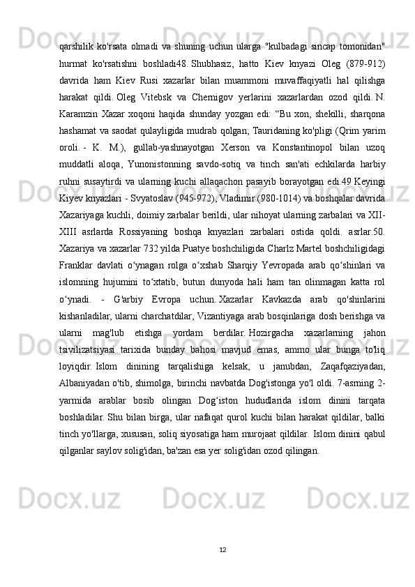 qarshilik   ko'rsata   olmadi   va   shuning   uchun   ularga   "kulbadagi   sincap   tomonidan"
hurmat   ko'rsatishni   boshladi48.   Shubhasiz,   hatto   Kiev   knyazi   Oleg   (879-912)
davrida   ham   Kiev   Rusi   xazarlar   bilan   muammoni   muvaffaqiyatli   hal   qilishga
harakat   qildi.   Oleg   Vitebsk   va   Chernigov   yerlarini   xazarlardan   ozod   qildi.   N.
Karamzin   Xazar   xoqoni   haqida   shunday   yozgan   edi:   “Bu   xon,   shekilli,   sharqona
hashamat va saodat qulayligida mudrab qolgan;   Tauridaning ko'pligi (Qrim yarim
oroli.   -   K.   M.),   gullab-yashnayotgan   Xerson   va   Konstantinopol   bilan   uzoq
muddatli   aloqa,   Yunonistonning   savdo-sotiq   va   tinch   san'ati   echkilarda   harbiy
ruhni   susaytirdi   va   ularning   kuchi   allaqachon   pasayib   borayotgan   edi.49   Keyingi
Kiyev knyazlari - Svyatoslav (945-972), Vladimir (980-1014) va boshqalar davrida
Xazariyaga kuchli, doimiy zarbalar berildi, ular nihoyat ularning zarbalari va XII-
XIII   asrlarda   Rossiyaning   boshqa   knyazlari   zarbalari   ostida   qoldi.   asrlar.50.
Xazariya va xazarlar 732 yilda Puatye boshchiligida Charlz Martel boshchiligidagi
Franklar   davlati   o ynagan   rolga   o xshab   Sharqiy   Yevropada   arab   qo shinlari   vaʻ ʻ ʻ
islomning   hujumini   to xtatib,   butun   dunyoda   hali   ham   tan   olinmagan   katta   rol	
ʻ
o ynadi.   -   G'arbiy   Evropa   uchun.	
ʻ   Xazarlar   Kavkazda   arab   qo'shinlarini
kishanladilar, ularni charchatdilar, Vizantiyaga arab bosqinlariga dosh berishga va
ularni   mag'lub   etishga   yordam   berdilar.   Hozirgacha   xazarlarning   jahon
tsivilizatsiyasi   tarixida   bunday   bahosi   mavjud   emas,   ammo   ular   bunga   to'liq
loyiqdir.   Islom   dinining   tarqalishiga   kelsak,   u   janubdan,   Zaqafqaziyadan,
Albaniyadan o'tib, shimolga, birinchi  navbatda Dog'istonga yo'l  oldi.   7-asrning 2-
yarmida   arablar   bosib   olingan   Dog iston   hududlarida   islom   dinini   tarqata	
ʻ
boshladilar.   Shu   bilan   birga,   ular   nafaqat   qurol   kuchi   bilan   harakat   qildilar,   balki
tinch yo'llarga, xususan, soliq siyosatiga ham murojaat qildilar.   Islom dinini qabul
qilganlar saylov solig'idan, ba'zan esa yer solig'idan ozod qilingan.  
12 