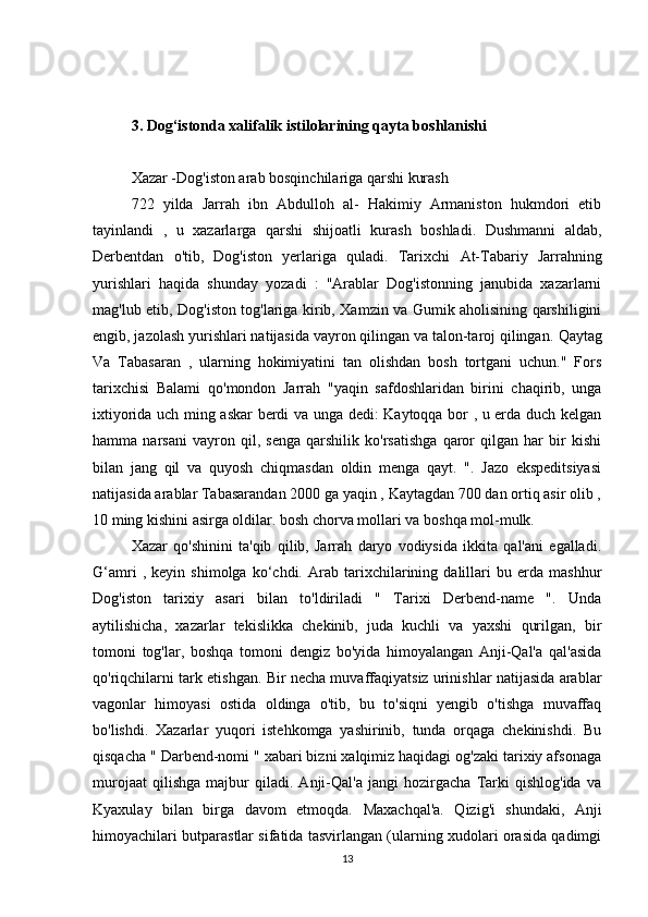 3. Dog‘istonda xalifalik istilolarining qayta boshlanishi
Xazar -Dog'iston arab bosqinchilariga qarshi kurash
722   yilda   Jarrah   ibn   Abdulloh   al-   Hakimiy   Armaniston   hukmdori   etib
tayinlandi   ,   u   xazarlarga   qarshi   shijoatli   kurash   boshladi.   Dushmanni   aldab,
Derbentdan   o'tib,   Dog'iston   yerlariga   quladi.   Tarixchi   At-Tabariy   Jarrahning
yurishlari   haqida   shunday   yozadi   :   "Arablar   Dog'istonning   janubida   xazarlarni
mag'lub etib, Dog'iston tog'lariga kirib, Xamzin va Gumik aholisining qarshiligini
engib, jazolash yurishlari natijasida vayron qilingan va talon-taroj qilingan.   Qaytag
Va   Tabasaran   ,   ularning   hokimiyatini   tan   olishdan   bosh   tortgani   uchun."   Fors
tarixchisi   Balami   qo'mondon   Jarrah   "yaqin   safdoshlaridan   birini   chaqirib,   unga
ixtiyorida uch ming askar berdi va unga dedi: Kaytoqqa bor , u erda duch kelgan
hamma   narsani   vayron   qil,   senga   qarshilik   ko'rsatishga   qaror   qilgan   har   bir   kishi
bilan   jang   qil   va   quyosh   chiqmasdan   oldin   menga   qayt.   ".   Jazo   ekspeditsiyasi
natijasida arablar Tabasarandan 2000 ga yaqin , Kaytagdan 700 dan ortiq asir olib ,
10 ming kishini asirga oldilar. bosh chorva mollari va boshqa mol-mulk.
Xazar   qo'shinini   ta'qib   qilib,   Jarrah   daryo   vodiysida   ikkita   qal'ani   egalladi.
G‘amri   ,   keyin   shimolga   ko‘chdi.   Arab   tarixchilarining   dalillari   bu   erda   mashhur
Dog'iston   tarixiy   asari   bilan   to'ldiriladi   "   Tarixi   Derbend-name   ".   Unda
aytilishicha,   xazarlar   tekislikka   chekinib,   juda   kuchli   va   yaxshi   qurilgan,   bir
tomoni   tog'lar,   boshqa   tomoni   dengiz   bo'yida   himoyalangan   Anji-Qal'a   qal'asida
qo'riqchilarni tark etishgan. Bir necha muvaffaqiyatsiz urinishlar natijasida arablar
vagonlar   himoyasi   ostida   oldinga   o'tib,   bu   to'siqni   yengib   o'tishga   muvaffaq
bo'lishdi.   Xazarlar   yuqori   istehkomga   yashirinib,   tunda   orqaga   chekinishdi.   Bu
qisqacha " Darbend-nomi " xabari bizni xalqimiz haqidagi og'zaki tarixiy afsonaga
murojaat   qilishga   majbur   qiladi.   Anji-Qal'a   jangi   hozirgacha   Tarki   qishlog'ida   va
Kyaxulay   bilan   birga   davom   etmoqda.   Maxachqal'a.   Qizig'i   shundaki,   Anji
himoyachilari butparastlar sifatida tasvirlangan (ularning xudolari orasida qadimgi
13 