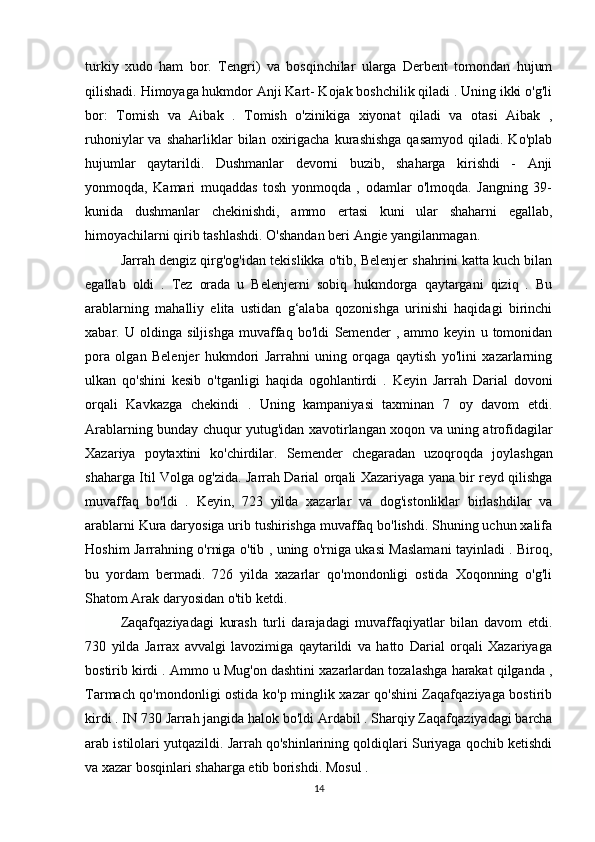 turkiy   xudo   ham   bor.   Tengri)   va   bosqinchilar   ularga   Derbent   tomondan   hujum
qilishadi. Himoyaga hukmdor Anji Kart- Kojak boshchilik qiladi . Uning ikki o'g'li
bor:   Tomish   va   Aibak   .   Tomish   o'zinikiga   xiyonat   qiladi   va   otasi   Aibak   ,
ruhoniylar   va  shaharliklar  bilan  oxirigacha   kurashishga   qasamyod   qiladi.  Ko'plab
hujumlar   qaytarildi.   Dushmanlar   devorni   buzib,   shaharga   kirishdi   -   Anji
yonmoqda,   Kamari   muqaddas   tosh   yonmoqda   ,   odamlar   o'lmoqda.   Jangning   39-
kunida   dushmanlar   chekinishdi,   ammo   ertasi   kuni   ular   shaharni   egallab,
himoyachilarni qirib tashlashdi. O'shandan beri Angie yangilanmagan.
Jarrah dengiz qirg'og'idan tekislikka o'tib, Belenjer shahrini katta kuch bilan
egallab   oldi   .   Tez   orada   u   Belenjerni   sobiq   hukmdorga   qaytargani   qiziq   .   Bu
arablarning   mahalliy   elita   ustidan   g‘alaba   qozonishga   urinishi   haqidagi   birinchi
xabar.   U   oldinga   siljishga   muvaffaq   bo'ldi   Semender   ,   ammo   keyin   u   tomonidan
pora   olgan   Belenjer   hukmdori   Jarrahni   uning   orqaga   qaytish   yo'lini   xazarlarning
ulkan   qo'shini   kesib   o'tganligi   haqida   ogohlantirdi   .   Keyin   Jarrah   Darial   dovoni
orqali   Kavkazga   chekindi   .   Uning   kampaniyasi   taxminan   7   oy   davom   etdi.
Arablarning bunday chuqur yutug'idan xavotirlangan xoqon va uning atrofidagilar
Xazariya   poytaxtini   ko'chirdilar.   Semender   chegaradan   uzoqroqda   joylashgan
shaharga   Itil   Volga og'zida. Jarrah Darial orqali Xazariyaga yana bir reyd qilishga
muvaffaq   bo'ldi   .   Keyin,   723   yilda   xazarlar   va   dog'istonliklar   birlashdilar   va
arablarni Kura daryosiga urib tushirishga muvaffaq bo'lishdi. Shuning uchun xalifa
Hoshim   Jarrahning o'rniga o'tib , uning o'rniga ukasi Maslamani tayinladi . Biroq,
bu   yordam   bermadi.   726   yilda   xazarlar   qo'mondonligi   ostida   Xoqonning   o'g'li
Shatom Arak daryosidan o'tib ketdi.
Zaqafqaziyadagi   kurash   turli   darajadagi   muvaffaqiyatlar   bilan   davom   etdi.
730   yilda   Jarrax   avvalgi   lavozimiga   qaytarildi   va   hatto   Darial   orqali   Xazariyaga
bostirib kirdi . Ammo u Mug'on dashtini xazarlardan tozalashga harakat qilganda ,
Tarmach qo'mondonligi ostida ko'p minglik xazar qo'shini Zaqafqaziyaga bostirib
kirdi . IN   730   Jarrah jangida halok bo'ldi   Ardabil . Sharqiy Zaqafqaziyadagi barcha
arab istilolari yutqazildi. Jarrah qo'shinlarining qoldiqlari Suriyaga qochib ketishdi
va xazar bosqinlari shaharga etib borishdi.   Mosul .
14 