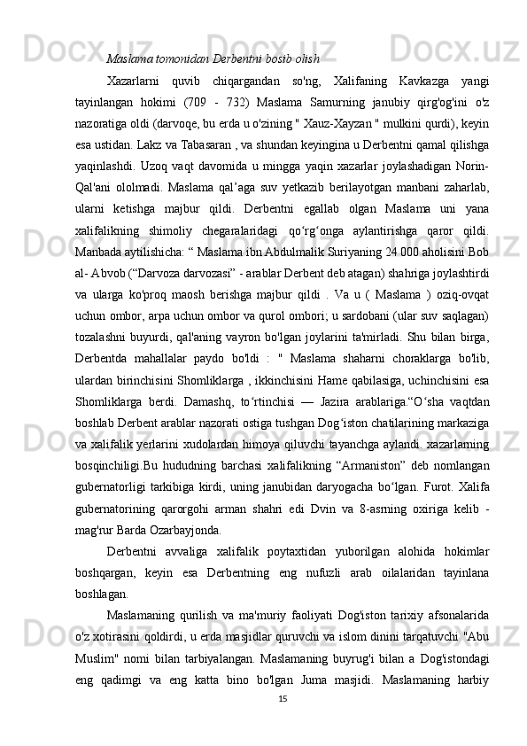 Maslama tomonidan Derbentni bosib olish
Xazarlarni   quvib   chiqargandan   so'ng,   Xalifaning   Kavkazga   yangi
tayinlangan   hokimi   (709   -   732)   Maslama   Samurning   janubiy   qirg'og'ini   o'z
nazoratiga oldi (darvoqe, bu erda u o'zining " Xauz-Xayzan " mulkini qurdi), keyin
esa ustidan. Lakz va Tabasaran , va shundan keyingina u Derbentni qamal qilishga
yaqinlashdi.   Uzoq   vaqt   davomida   u   mingga   yaqin   xazarlar   joylashadigan   Norin-
Qal'ani   ololmadi.   Maslama   qal’aga   suv   yetkazib   berilayotgan   manbani   zaharlab,
ularni   ketishga   majbur   qildi.   Derbentni   egallab   olgan   Maslama   uni   yana
xalifalikning   shimoliy   chegaralaridagi   qo rg onga   aylantirishga   qaror   qildi.ʻ ʻ
Manbada aytilishicha: “ Maslama ibn Abdulmalik Suriyaning 24 000 aholisini Bob
al- Abvob (“Darvoza darvozasi” - arablar Derbent deb atagan) shahriga joylashtirdi
va   ularga   ko'proq   maosh   berishga   majbur   qildi   .   Va   u   (   Maslama   )   oziq-ovqat
uchun ombor, arpa uchun ombor va qurol ombori; u sardobani (ular suv saqlagan)
tozalashni   buyurdi,   qal'aning   vayron   bo'lgan   joylarini   ta'mirladi.   Shu   bilan   birga,
Derbentda   mahallalar   paydo   bo'ldi   :   "   Maslama   shaharni   choraklarga   bo'lib,
ulardan birinchisini Shomliklarga , ikkinchisini Hame qabilasiga, uchinchisini esa
Shomliklarga   berdi.   Damashq,   to rtinchisi   —   Jazira   arablariga.“O sha   vaqtdan	
ʻ ʻ
boshlab Derbent arablar nazorati ostiga tushgan Dog iston chatilarining markaziga	
ʻ
va xalifalik yerlarini xudolardan himoya qiluvchi tayanchga aylandi. xazarlarning
bosqinchiligi.Bu   hududning   barchasi   xalifalikning   “Armaniston”   deb   nomlangan
gubernatorligi   tarkibiga   kirdi,   uning   janubidan   daryogacha   bo lgan.	
ʻ   Furot.   Xalifa
gubernatorining   qarorgohi   arman   shahri   edi   Dvin   va   8-asrning   oxiriga   kelib   -
mag'rur   Barda   Ozarbayjonda.
Derbentni   avvaliga   xalifalik   poytaxtidan   yuborilgan   alohida   hokimlar
boshqargan,   keyin   esa   Derbentning   eng   nufuzli   arab   oilalaridan   tayinlana
boshlagan.
Maslamaning   qurilish   va   ma'muriy   faoliyati   Dog'iston   tarixiy   afsonalarida
o'z xotirasini qoldirdi, u erda masjidlar quruvchi va islom dinini tarqatuvchi "Abu
Muslim"   nomi   bilan   tarbiyalangan.   Maslamaning   buyrug'i   bilan   a   Dog'istondagi
eng   qadimgi   va   eng   katta   bino   bo'lgan   Juma   masjidi.   Maslamaning   harbiy
15 