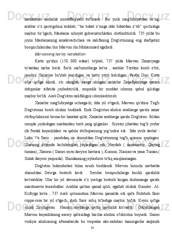 harakatlari   unchalik   muvaffaqiyatli   bo'lmadi   .   Bir   yirik   mag‘lubiyatdan   so‘ng,
arablar  o‘z qarorgohini  tashlab, “bir bekat o‘rniga ikki bekatdan o‘tib” qochishga
majbur   bo‘lgach,   Maslama   nihoyat   gubernatorlikdan   chetlashtirildi.   735   yilda   bu
joyni   Maslamaning   amakivachchasi   va   xalifaning   Dog'istonning   eng   shafqatsiz
bosqinchilaridan biri Marvon ibn Muhammad egalladi .
Mervanning harbiy harakatlari
Katta   qo'shin   (150   000   askar)   to'plab,   737   yilda   Marvan   Xazariyaga
to'satdan   zarba   berdi.   Ba'zi   ma'lumotlarga   ko'ra   ,   arablar   Terekni   kesib   o'tib,
janubiy   Xazariya   bo'ylab   yurishgan   va   hatto   yetib   kelishgan.   Pastki   Don.   Katta
o'lja   qo'lga   olindi,   o'n   minglab   asirga   olingan   xazarlar   Zaqafqaziyaga   qaram
dehqonlar   sifatida   joylashtirildi,   xoqonlik   bir   muddat   islomni   qabul   qilishga
majbur bo'ldi. Arab Dog'iston xalifaligini islomlashtirish
Xazarlar   mag'lubiyatga   uchragach,   ikki   yil   o'tgach,   Marvan   qo'shini   Tog'li
Dog'istonni   bosib   olishni   boshladi.   Endi   Dog'iston   aholisi   arablarga   qarshi   xazar
ittifoqchilarisiz birma-bir harakat qildi; Xazarlar arablarga qarshi Dog'iston- Itildan
uzoqda   joylashgan   markazdan   turib   jang   qilganlar   .   Siyosiy   jihatdan   tog li   yerlarʻ
ilk   feodal   knyazliklari   va   qabila   ittifoqlarining   yig indisi   edi   .   Ikki   yirik   davlat   -	
ʻ
Lakz   Va   Sarir   -   janubdan   va   shimoldan   Dog'istonning   tog'li   qismini   qoplagan.
Ularning   o'rtasida   kichikroqlari   joylashgan   edi:   Haydak   (   zamonaviy.   Qaytag
tumani), Xamrin ( Gamri-ozen daryosi havzasi ),   Kumux,   Xunzax   va yana Tuman (
Sulak daryosi yaqinida). Shindanning joylashuvi to'liq aniqlanmagan.
Dog'iston   hukmdorlari   bilan   urush   boshlandi.   Mervon   birinchi   navbatda
shimoldan   Serirga   bostirib   kirdi   .   Serirlar   bosqinchilarga   kuchli   qarshilik
ko'rsatdilar.   Ular   bir   yil   davomida   o‘z   yurtiga   bostirib   kirgan   dushmanga   qarshi
mardonavor kurashdilar. Arablar qal'ani qamal qilib, egallab olishdi   Gumike . Al-
Kufiyga   ko'ra   ,   737   Arab   qo'mondoni   Marvon   qamalda   edi   qal'a   Podshoh   Sarir
roppa-rosa   bir   yil   o'tgach,   shoh   Sarir   soliq   to'lashga   majbur   bo'ldi.   Keyin   qo'lga
olindi   Zirichgeran   .   Hamrin   arablarga   qattiq   qarshilik   ko'rsatdi   .   G'azablangan
Marvon   knyazlikning   asosiy   qal'asidagi   barcha   aholini   o'ldirishni   buyurdi.   Gamri
vodiysi   aholisining   afsonalarida   bu   voqealar   aks-sadolari   hanuzgacha   saqlanib
16 