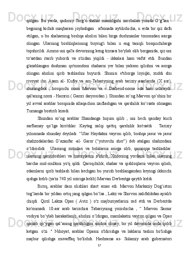 qolgan. Bu yerda, qadimiy Targ u-shahar manzilgohi  xarobalari  yonida O g lan -ʻ ʻ ʻ
begining  kichik   maqbarasi   joylashgan   .  afsonada   aytilishicha,   u  erda  bir   qiz   dafn
etilgan,   u   bu   shaharning   boshqa   aholisi   bilan   birga   dushmanlar   tomonidan   asirga
olingan.   Ularning   boshliqlarining   buyrug'i   bilan   u   eng   taniqli   bosqinchilarga
topshirildi. Ammo uni qal'a devorining keng tizmasi bo'ylab olib borganida, qiz uni
to'satdan   itarib   yubordi   va   o'zidan   yiqildi   -   ikkalasi   ham   vafot   etdi.   Bundan
g'azablangan   dushman   qo'mondoni   shaharni   yer   bilan   yakson   qilishni   va   asirga
olingan   aholini   qirib   tashlashni   buyurdi.   Shunisi   e'tiborga   loyiqki,   xuddi   shu
rivoyat   ibn   Asam   al-   Kufiy   va   am-Tabariyning   arab   tarixiy   asarlarida   (X   asr),
shuningdek   ,   bosqinchi   nomi   Marvon   va   «   Darbend-noma   »da   ham   uchraydi.
qal'aning nomi - Hamrin ( Gamri daryosidan ). Shundan so‘ng Marvon qo‘shini bir
yil   avval   arablar   bosqinida   allaqachon   zaiflashgan   va   qarshilik   ko‘rsata   olmagan
Tumanga bostirib kiradi.
Shundan   so‘ng   arablar   Shandanga   hujum   qilib   ,   uni   hech   qanday   kuch
sarflamay   qo‘lga   kiritdilar.   Kaytag   xalqi   qattiq   qarshilik   ko'rsatdi   .   Tarixiy
yilnomada   shunday   deyiladi:   “Ular   Haydakni   vayron   qilib,   boshqa   jasur   va   jasur
shahzodalardan   G‘azanfar   -al-   Garor   (“yutuvchi   sher”)   deb   atalgan   shahzodani
o‘ldirishdi   .   Ularning   xotinlari   va   bolalarini   asirga   olib,   qamoqqa   tashladilar.
ularning   qarindoshlari   va   homiylarini   o'ldirib,   Xudoning   yordami   bilan   ularning
barcha   mol-mulkini   yo'q   qildi.   Qaroqchilik,   shahar   va   qishloqlarni   vayron   qilish,
odamlarni  qirib tashlash  bilan kechgan bu yurish boshlangandan keyingi  ikkinchi
qishga kelib (ya'ni 740 yil oxiriga kelib) Marvan Derbentga qaytib keldi .
Biroq,   arablar   dam   olishlari   shart   emas   edi.   Marvon   Markaziy   Dog‘iston
tog‘larida bir yildan ortiq jang qilgan bo‘lsa , Lakz va Shirvon xalifalikdan ajralib
chiqdi.   Qirol   Lakza   Opas   (   Aviz   )   o'z   majburiyatlarini   rad   etdi   va   Derbentda
ko'rinmadi.   10-asr   arab   tarixchisi   Tabariyning   yozishicha   ,   “   Marvon   Samur
vodiysi bo ylab harakatlanib, aholini o ldirgan, mamlakatni vayron qilgan va Opas	
ʻ ʻ
qamab  qo ygan  qal aning  qarshiligini  sindira  olmay, bir  yil   davomida unda  qolib
ʻ ʼ
ketgan.   o'zi   ."   Nihoyat,   arablar   Opasni   o'ldirishga   va   laklarni   taslim   bo'lishga
majbur   qilishga   muvaffaq   bo'lishdi.   Hashrama   as-   Sulamiy   arab   gubernatori
17 