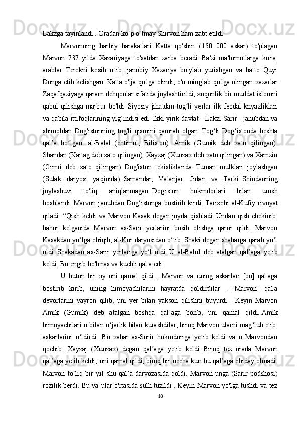 Lakzga tayinlandi . Oradan ko‘p o‘tmay Shirvon ham zabt etildi.
Marvonning   harbiy   harakatlari   Katta   qo'shin   (150   000   askar)   to'plagan
Marvon   737   yilda   Xazariyaga   to'satdan   zarba   beradi.   Ba'zi   ma'lumotlarga   ko'ra,
arablar   Terekni   kesib   o'tib,   janubiy   Xazariya   bo'ylab   yurishgan   va   hatto   Quyi
Donga etib kelishgan.   Katta o'lja qo'lga olindi, o'n minglab qo'lga olingan xazarlar
Zaqafqaziyaga qaram dehqonlar sifatida joylashtirildi, xoqonlik bir muddat islomni
qabul   qilishga   majbur   bo'ldi.   Siyosiy   jihatdan   tog li   yerlar   ilk   feodal   knyazliklariʻ
va qabila ittifoqlarining yig indisi edi.	
ʻ   Ikki yirik davlat - Lakzi Sarir - janubdan va
shimoldan   Dog'istonning   tog'li   qismini   qamrab   olgan.   Tog li   Dog istonda   beshta	
ʻ ʻ
qal a   bo lgan:   al-Balal   (ehtimol,   Biliston),   Amik   (Gumik   deb   xato   qilingan),	
ʼ ʻ
Shandan (Kaitag deb xato qilingan), Xayzaj (Xunzax deb xato qilingan) va Xamzin
(Gimri   deb   xato   qilingan).   Dog'iston   tekisliklarida   Tuman   mulklari   joylashgan
(Sulak   daryosi   yaqinida),   Samandar,   Valanjar,   Jidan   va   Tarki.   Shindanning
joylashuvi   to'liq   aniqlanmagan.   Dog'iston   hukmdorlari   bilan   urush
boshlandi.   Marvon   janubdan   Dog‘istonga   bostirib   kirdi.   Tarixchi   al-Kufiy   rivoyat
qiladi:   “Qish   keldi   va  Marvon   Kasak   degan  joyda   qishladi.   Undan   qish   chekinib,
bahor   kelganida   Marvon   as-Sarir   yerlarini   bosib   olishga   qaror   qildi.   Marvon
Kasakdan yo‘lga chiqib, al-Kur daryosidan o‘tib, Shaki degan shaharga qarab yo‘l
oldi.   Shakadan   as-Sarir   yerlariga   yo‘l   oldi.   U   al-Balol   deb   atalgan   qal’aga   yetib
keldi.   Bu engib bo'lmas va kuchli qal'a edi.  
U   butun   bir   oy   uni   qamal   qildi   .   Marvon   va   uning   askarlari   [bu]   qal'aga
bostirib   kirib,   uning   himoyachilarini   hayratda   qoldirdilar   .   [Marvon]   qal'a
devorlarini   vayron   qilib,   uni   yer   bilan   yakson   qilishni   buyurdi   .   Keyin   Marvon
Amik   (Gumik)   deb   atalgan   boshqa   qal’aga   borib,   uni   qamal   qildi.   Amik
himoyachilari u bilan o jarlik bilan kurashdilar, biroq Marvon ularni mag lub etib,	
ʻ ʻ
askarlarini   o ldirdi.   Bu   xabar   as-Sorir   hukmdoriga   yetib   keldi   va   u   Marvondan	
ʻ
qochib,   Xayzaj   (Xunzax)   degan   qal aga   yetib   keldi.	
ʼ   Biroq   tez   orada   Marvon
qal’aga yetib keldi, uni qamal qildi, biroq bir necha kun bu qal’aga chiday olmadi.
Marvon   to‘liq   bir   yil   shu   qal’a   darvozasida   qoldi.   Marvon   unga   (Sarir   podshosi)
rozilik berdi. Bu va ular o'rtasida sulh tuzildi . Keyin Marvon yo'lga tushdi va tez
18 