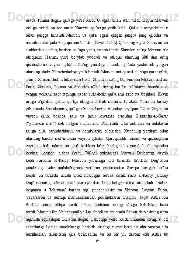 orada   Tuman   degan   qal'aga   yetib   keldi.   U   egasi   bilan   sulh   tuzdi.   Keyin   Marvon
yo‘lga   tushdi   va   tez   orada   Xamzin   qal’asiga   yetib   keldi.   Qal’a   himoyachilari   u
bilan   jangga   kirishdi.   Marvon   va   qal'a   egasi   qizg'in   jangda   jang   qildilar   va
musulmonlar juda ko'p qurbon bo'ldi . [Keyinchalik] Qal'aning egasi Xamzinshoh
arablardan qochib,   boshqa qal aga yetib, panoh topdi. Shundan so ng Marvon o zʼ ʻ ʻ
otliqlarini   Hamzn   yurti   bo ylab   yubordi   va   otliqlar   ularning   300   dan   ortiq
ʻ
qishloqlarini   vayron   qildilar.   So‘ng   yurishga   otlanib,   qal’ada   yashirinib   yotgan
ularning shohi Xamzinshohga yetib boradi.   Marvon uni qamal qilishga qaror qildi,
ammo Xamzinshoh u bilan sulh tuzdi.   Shundan so‘ng Marvon ibn Muhammad as-
Sarir,   Xamzin,   Tuman   va   Shandan   o‘lkalarining   barcha   qal’alarini   hamda   o‘zi
yetgan   yerlarni   zabt   etgunga   qadar   birin-ketin   qal’alarni   zabt   eta   boshladi.   Keyin
ortiga   o‘girilib,   qishda   qo‘lga   olingan   al-Bob   shahrida   to‘xtadi.   Yana   bir   tarixiy
yilnomada Shandanning qo lga olinishi haqida shunday deyilgan: “Ular Xaydakni
ʻ
vayron   qilib,   boshqa   jasur   va   jasur   knyazlar   orasidan   G azanfar-al-Garar	
ʻ
(“yutuvchi   sher”)   deb   atalgan   shahzodani   o ldirishdi.	
ʻ   Ular   xotinlari   va   bolalarini
asirga   olib,   qarindoshlarini   va   homiylarini   o'ldirishdi.   Xudoning   yordami   bilan
ularning   barcha   mol-mulkini   vayron   qildilar.   Qaroqchilik,   shahar   va   qishloqlarni
vayron   qilish,   odamlarni   qirib   tashlash   bilan   kechgan   bu   yurish   boshlangandan
keyingi   ikkinchi   qishda   (ya'ni   740-yil   oxirlarida)   Marvan   Derbentga   qaytib
keldi.   Tarixchi   al-Kufiy   Marvon   yurishiga   oid   birinchi   ta’rifida   Dog‘iston
janubidagi   Lakz   podsholigining   yerlarini   eslatmasdan   Sarirga   kiritgan   bo‘lsa
kerak,   bu   tarixchi   ishida   biroz   noaniqlik   bo‘lsa   kerak.   Yana   al-Kufiy   janubiy
Dog‘istonning Lakz arablar hokimiyatidan chiqib ketganini ma’lum qiladi: “Bahor
kelganda   u   [Marvana]   barcha   tog‘   podshohlarini   va   Shirvon,   Layzan,   Filon,
Tabarsaron   va   boshqa   mamlakatlardan   podshohlarni   chaqirdi.   faqat   Arbis   ibn
Basbos   uning   oldiga   keldi,   laklar   podshosi   uning   oldiga   kelishdan   bosh
tortdi.   Marvon ibn Muhammad yo‘lga chiqdi va tez orada Samur daryosining o‘rta
oqimida   joylashgan   Biliston   degan   qishloqqa   yetib   keldi.   Shundan   so'ng,   u   o'z
askarlariga   Laklar   mamlakatiga   bostirib   kirishga   ruxsat   berdi   va   ular   vayron   qila
boshladilar,   talon-taroj   qila   boshladilar   va   bu   bir   yil   davom   etdi.   Arbis   bu
19 