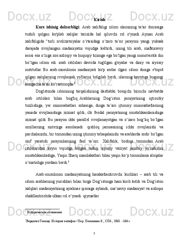 Kirish
Kurs   ishinig   dolzarbligi:   Arab   xalifaligi   islom   olamining   ta'sir   doirasiga
tushib   qolgan   ko'plab   xalqlar   tarixida   hal   qiluvchi   rol   o'ynadi.   Aynan   Arab
xalifaligida   “turli   sivilizatsiyalar   o rtasidagi   o zaro   ta sir   jarayoni   yangi   yuksakʻ ʻ ʼ
darajada   rivojlangan   madaniyatni   vujudga   keltirdi,   uning   tili   arab,   mafkuraviy
asosi esa o ziga xos axloqiy va huquqiy tizimga ega bo lgan yangi monoteistik din	
ʻ ʻ
bo lgan   islom   edi.   arab   istilolari   davrida   tug'ilgan   g'oyalar   va   diniy   va   siyosiy	
ʻ
institutlar.   Bu   arab-musulmon   madaniyati   ko'p   asrlar   ilgari   islom   diniga   e'tiqod
qilgan   xalqlarning   rivojlanish   yo'llarini   belgilab   berdi,   ularning   hayotiga   bugungi
kungacha ta'sir ko'rsatmoqda. 1
Dog'istonda   islomning   tarqalishining   dastlabki   bosqichi   birinchi   navbatda
arab   istilolari   bilan   bog'liq.   Arablarning   Dog iston   jamiyatining   iqtisodiy	
ʻ
tuzilishiga,   yer   munosabatlari   sohasiga,   dinga   ta siri   ijtimoiy   munosabatlarning
ʼ
yanada   rivojlanishiga   xizmat   qildi,   ilk   feodal   jamiyatining   mustahkamlanishiga
xizmat   qildi.   Bu   jarayon   ikki   parallel   rivojlanayotgan   va   o zaro   bog liq   bo lgan	
ʻ ʻ ʻ
omillarning   sinteziga   asoslanadi:   qishloq   jamoasining   ichki   rivojlanishi   va
parchalanishi, bir tomondan uning ijtimoiy tabaqalanishi va arablarda sodir bo lgan	
ʻ
sinf   yaratish   jarayonlarining   faol   ta siri.   Xalifalik,   boshqa   tomondan.	
ʼ   Arab
istilolaridan   keyin   vujudga   kelgan   tashqi   siyosiy   vaziyat   janubiy   yo nalishni	
ʻ
mustahkamlashga, Yaqin Sharq mamlakatlari bilan yaqin ko p tomonlama aloqalar	
ʻ
o rnatishga yordam berdi.	
ʻ 2
Arab-musulmon   madaniyatining   harakatlantiruvchi   kuchlari   –   arab   tili   va
islom arablarning yurishlari bilan birga Dog‘istonga ham kirib keldi va Dog‘iston
xalqlari madaniyatining ajralmas qismiga aylandi, ma’naviy madaniyat va axloqni
shakllantirishda ulkan rol o‘ynadi. qiymatlar.
1
  Исторические сочинения
2
Вардапет Гевонд. История халифов / Пер. Патканова К., СПб., 1861. -166 с.
 
2