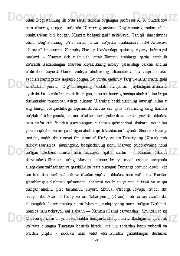 bilan.   Dog'istonning   ilk   o'rta   asrlar   tarixini   o'rgangan   professor   A.   R.   Shixsaidov
ham   o'zining   so'nggi   asarlarida   "Serirning   poytaxti   Dog'istonning   muhim   aholi
punktlaridan   biri   bo'lgan   Xunzax   bo'lganligini"   ta'kidlaydi.   Taniqli   sharqshunos
olim,   Dog‘istonning   o‘rta   asrlar   tarixi   bo‘yicha   mutaxassis   T.M.   Aitberov,
“X.mz.x”   toponimini   Shimoliy-Sharqiy   Kavkazdagi   qadimgi   siyosiy   hokimiyat
markazi   –   Xunzax   deb   tushunish   kerak.   Xamzin   arablarga   qattiq   qarshilik
ko'rsatdi.   G'azablangan   Marvon   knyazlikning   asosiy   qal'asidagi   barcha   aholini
o'ldirishni   buyurdi.   Gamri   vodiysi   aholisining   afsonalarida   bu   voqealar   aks-
sadolari hanuzgacha saqlanib qolgan.   Bu yerda, qadimiy Targ‘u-shahar manzilgohi
xarobalari   yonida   O‘g‘lan-begining   kichik   maqbarasi   joylashgan.   afsonada
aytilishicha, u erda bir qiz dafn etilgan, u bu shaharning boshqa aholisi bilan birga
dushmanlar   tomonidan   asirga   olingan.   Ularning   boshliqlarining   buyrug'i   bilan   u
eng   taniqli   bosqinchilarga   topshirildi.   Ammo   uni   qal'a   devorining   keng   tizmasi
bo'ylab olib borganida, qiz uni to'satdan itarib yubordi va o'zidan yiqildi - ikkalasi
ham   vafot   etdi.   Bundan   g'azablangan   dushman   qo'mondoni   shaharni   yer   bilan
yakson qilishni va asirga olingan aholini qirib tashlashni buyurdi.   Shunisi e'tiborga
loyiqki,   xuddi   shu   rivoyat   ibn   Asam   al-Kufiy   va   am-Tabariyning   (X   asr)   arab
tarixiy   asarlarida,   shuningdek,   bosqinchining   nomi   Marvon,   xudojo'yning   nomi
bo'lgan   Derbend-nomida   ham   uchraydi.   qal a   shahri   —   Xamzin   (Gamriʼ
daryosidan).   Shundan   so‘ng   Marvon   qo‘shini   bir   yil   avval   arablar   bosqinida
allaqachon zaiflashgan va qarshilik ko‘rsata olmagan Tumanga bostirib kiradi.    qiz
uni   to'satdan   itarib   yubordi   va   o'zidan   yiqildi   -   ikkalasi   ham   vafot   etdi.   Bundan
g'azablangan   dushman   qo'mondoni   shaharni   yer   bilan   yakson   qilishni   va   asirga
olingan   aholini   qirib   tashlashni   buyurdi.   Shunisi   e'tiborga   loyiqki,   xuddi   shu
rivoyat   ibn   Asam   al-Kufiy   va   am-Tabariyning   (X   asr)   arab   tarixiy   asarlarida,
shuningdek,   bosqinchining   nomi   Marvon,   xudojo'yning   nomi   bo'lgan   Derbend-
nomida ham uchraydi. qal a shahri — Xamzin (Gamri daryosidan).	
ʼ   Shundan so‘ng
Marvon qo‘shini bir yil avval arablar bosqinida allaqachon zaiflashgan va qarshilik
ko‘rsata   olmagan   Tumanga   bostirib   kiradi.     qiz   uni   to'satdan   itarib   yubordi   va
o'zidan   yiqildi   -   ikkalasi   ham   vafot   etdi.   Bundan   g'azablangan   dushman
21 