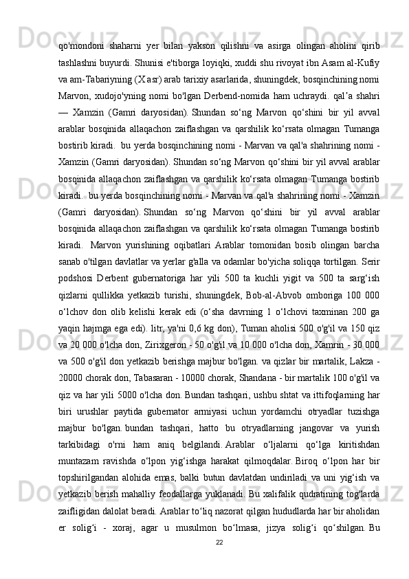 qo'mondoni   shaharni   yer   bilan   yakson   qilishni   va   asirga   olingan   aholini   qirib
tashlashni buyurdi.   Shunisi e'tiborga loyiqki, xuddi shu rivoyat ibn Asam al-Kufiy
va am-Tabariyning (X asr) arab tarixiy asarlarida, shuningdek, bosqinchining nomi
Marvon,   xudojo'yning   nomi   bo'lgan   Derbend-nomida   ham   uchraydi.   qal a   shahriʼ
—   Xamzin   (Gamri   daryosidan).   Shundan   so‘ng   Marvon   qo‘shini   bir   yil   avval
arablar   bosqinida   allaqachon   zaiflashgan   va   qarshilik   ko‘rsata   olmagan   Tumanga
bostirib kiradi.     bu yerda bosqinchining nomi - Marvan va qal'a shahrining nomi -
Xamzin (Gamri daryosidan).   Shundan so‘ng Marvon qo‘shini bir yil avval arablar
bosqinida allaqachon zaiflashgan va qarshilik ko‘rsata olmagan Tumanga bostirib
kiradi.    bu yerda bosqinchining nomi - Marvan va qal'a shahrining nomi - Xamzin
(Gamri   daryosidan).   Shundan   so‘ng   Marvon   qo‘shini   bir   yil   avval   arablar
bosqinida allaqachon zaiflashgan va qarshilik ko‘rsata olmagan Tumanga bostirib
kiradi.     Marvon   yurishining   oqibatlari   Arablar   tomonidan   bosib   olingan   barcha
sanab o'tilgan davlatlar va yerlar g'alla va odamlar bo'yicha soliqqa tortilgan.   Serir
podshosi   Derbent   gubernatoriga   har   yili   500   ta   kuchli   yigit   va   500   ta   sarg‘ish
qizlarni   qullikka   yetkazib   turishi,   shuningdek,   Bob-al-Abvob   omboriga   100   000
o‘lchov   don   olib   kelishi   kerak   edi   (o‘sha   davrning   1   o‘lchovi   taxminan   200   ga
yaqin hajmga ega edi). litr, ya'ni 0,6 kg don), Tuman aholisi 500 o'g'il va 150 qiz
va 20 000 o'lcha don, Zirixgeron - 50 o'g'il va 10 000 o'lcha don, Xamrin - 30 000
va 500 o'g'il don yetkazib berishga majbur bo'lgan. va qizlar bir martalik, Lakza -
20000 chorak don, Tabasaran - 10000 chorak, Shandana - bir martalik 100 o'g'il va
qiz va har yili 5000 o'lcha don.   Bundan tashqari, ushbu shtat va ittifoqlarning har
biri   urushlar   paytida   gubernator   armiyasi   uchun   yordamchi   otryadlar   tuzishga
majbur   bo'lgan.   bundan   tashqari,   hatto   bu   otryadlarning   jangovar   va   yurish
tarkibidagi   o'rni   ham   aniq   belgilandi.   Arablar   o‘ljalarni   qo‘lga   kiritishdan
muntazam   ravishda   o‘lpon   yig‘ishga   harakat   qilmoqdalar.   Biroq   o‘lpon   har   bir
topshirilgandan   alohida   emas,   balki   butun   davlatdan   undiriladi   va   uni   yig‘ish   va
yetkazib   berish   mahalliy   feodallarga   yuklanadi.   Bu   xalifalik   qudratining   tog'larda
zaifligidan dalolat beradi.   Arablar to liq nazorat qilgan hududlarda har bir aholidan	
ʻ
er   solig i   -   xoraj,   agar   u   musulmon   bo lmasa,   jizya   solig i   qo shilgan.	
ʻ ʻ ʻ ʻ   Bu
22 