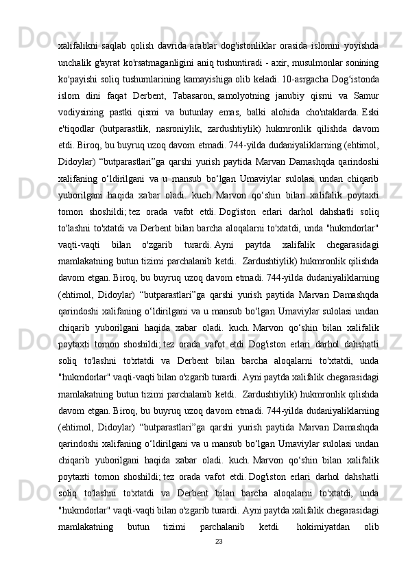 xalifalikni   saqlab   qolish   davrida   arablar   dog'istonliklar   orasida   islomni   yoyishda
unchalik g'ayrat ko'rsatmaganligini aniq tushuntiradi - axir, musulmonlar sonining
ko'payishi  soliq tushumlarining kamayishiga olib keladi.   10-asrgacha Dog istondaʻ
islom   dini   faqat   Derbent,   Tabasaron,   samolyotning   janubiy   qismi   va   Samur
vodiysining   pastki   qismi   va   butunlay   emas,   balki   alohida   cho'ntaklarda.   Eski
e'tiqodlar   (butparastlik,   nasroniylik,   zardushtiylik)   hukmronlik   qilishda   davom
etdi.   Biroq, bu buyruq uzoq davom etmadi.   744-yilda dudaniyaliklarning (ehtimol,
Didoylar)   “butparastlari”ga   qarshi   yurish   paytida   Marvan   Damashqda   qarindoshi
xalifaning   o‘ldirilgani   va   u   mansub   bo‘lgan   Umaviylar   sulolasi   undan   chiqarib
yuborilgani   haqida   xabar   oladi.   kuch.   Marvon   qo‘shin   bilan   xalifalik   poytaxti
tomon   shoshildi;   tez   orada   vafot   etdi.   Dog'iston   erlari   darhol   dahshatli   soliq
to'lashni  to'xtatdi  va Derbent bilan barcha aloqalarni to'xtatdi, unda "hukmdorlar"
vaqti-vaqti   bilan   o'zgarib   turardi.   Ayni   paytda   xalifalik   chegarasidagi
mamlakatning butun tizimi parchalanib ketdi.     Zardushtiylik) hukmronlik qilishda
davom etgan.   Biroq, bu buyruq uzoq davom  etmadi.   744-yilda dudaniyaliklarning
(ehtimol,   Didoylar)   “butparastlari”ga   qarshi   yurish   paytida   Marvan   Damashqda
qarindoshi   xalifaning   o‘ldirilgani   va   u  mansub   bo‘lgan  Umaviylar   sulolasi   undan
chiqarib   yuborilgani   haqida   xabar   oladi.   kuch.   Marvon   qo‘shin   bilan   xalifalik
poytaxti   tomon   shoshildi;   tez   orada   vafot   etdi.   Dog'iston   erlari   darhol   dahshatli
soliq   to'lashni   to'xtatdi   va   Derbent   bilan   barcha   aloqalarni   to'xtatdi,   unda
"hukmdorlar" vaqti-vaqti bilan o'zgarib turardi.   Ayni paytda xalifalik chegarasidagi
mamlakatning butun tizimi parchalanib ketdi.     Zardushtiylik) hukmronlik qilishda
davom etgan.   Biroq, bu buyruq uzoq davom  etmadi.   744-yilda dudaniyaliklarning
(ehtimol,   Didoylar)   “butparastlari”ga   qarshi   yurish   paytida   Marvan   Damashqda
qarindoshi   xalifaning   o‘ldirilgani   va   u  mansub   bo‘lgan  Umaviylar   sulolasi   undan
chiqarib   yuborilgani   haqida   xabar   oladi.   kuch.   Marvon   qo‘shin   bilan   xalifalik
poytaxti   tomon   shoshildi;   tez   orada   vafot   etdi.   Dog'iston   erlari   darhol   dahshatli
soliq   to'lashni   to'xtatdi   va   Derbent   bilan   barcha   aloqalarni   to'xtatdi,   unda
"hukmdorlar" vaqti-vaqti bilan o'zgarib turardi.   Ayni paytda xalifalik chegarasidagi
mamlakatning   butun   tizimi   parchalanib   ketdi.     hokimiyatdan   olib
23 