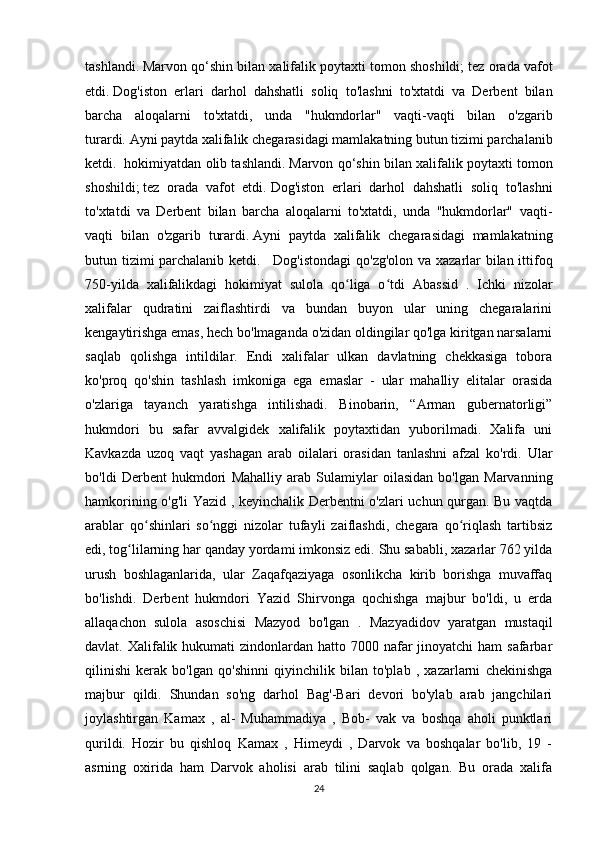 tashlandi.   Marvon qo‘shin bilan xalifalik poytaxti tomon shoshildi;   tez orada vafot
etdi.   Dog'iston   erlari   darhol   dahshatli   soliq   to'lashni   to'xtatdi   va   Derbent   bilan
barcha   aloqalarni   to'xtatdi,   unda   "hukmdorlar"   vaqti-vaqti   bilan   o'zgarib
turardi.   Ayni paytda xalifalik chegarasidagi mamlakatning butun tizimi parchalanib
ketdi.    hokimiyatdan olib tashlandi.   Marvon qo‘shin bilan xalifalik poytaxti tomon
shoshildi;   tez   orada   vafot   etdi.   Dog'iston   erlari   darhol   dahshatli   soliq   to'lashni
to'xtatdi   va   Derbent   bilan   barcha   aloqalarni   to'xtatdi,   unda   "hukmdorlar"   vaqti-
vaqti   bilan   o'zgarib   turardi.   Ayni   paytda   xalifalik   chegarasidagi   mamlakatning
butun tizimi parchalanib ketdi.       Dog'istondagi  qo'zg'olon va xazarlar bilan ittifoq
750-yilda   xalifalikdagi   hokimiyat   sulola   qo liga   o tdiʻ ʻ   Abassid   .   Ichki   nizolar
xalifalar   qudratini   zaiflashtirdi   va   bundan   buyon   ular   uning   chegaralarini
kengaytirishga emas, hech bo'lmaganda o'zidan oldingilar qo'lga kiritgan narsalarni
saqlab   qolishga   intildilar.   Endi   xalifalar   ulkan   davlatning   chekkasiga   tobora
ko'proq   qo'shin   tashlash   imkoniga   ega   emaslar   -   ular   mahalliy   elitalar   orasida
o'zlariga   tayanch   yaratishga   intilishadi.   Binobarin,   “Arman   gubernatorligi”
hukmdori   bu   safar   avvalgidek   xalifalik   poytaxtidan   yuborilmadi.   Xalifa   uni
Kavkazda   uzoq   vaqt   yashagan   arab   oilalari   orasidan   tanlashni   afzal   ko'rdi.   Ular
bo'ldi   Derbent   hukmdori   Mahalliy   arab   Sulamiylar   oilasidan   bo'lgan   Marvanning
hamkorining o'g'li Yazid , keyinchalik Derbentni o'zlari uchun qurgan. Bu vaqtda
arablar   qo shinlari   so nggi   nizolar   tufayli   zaiflashdi,   chegara   qo riqlash   tartibsiz	
ʻ ʻ ʻ
edi, tog lilarning har qanday yordami imkonsiz edi. Shu sababli, xazarlar 762 yilda	
ʻ
urush   boshlaganlarida,   ular   Zaqafqaziyaga   osonlikcha   kirib   borishga   muvaffaq
bo'lishdi.   Derbent   hukmdori   Yazid   Shirvonga   qochishga   majbur   bo'ldi,   u   erda
allaqachon   sulola   asoschisi   Mazyod   bo'lgan   .   Mazyadidov   yaratgan   mustaqil
davlat. Xalifalik hukumati  zindonlardan hatto 7000 nafar  jinoyatchi  ham  safarbar
qilinishi   kerak   bo'lgan   qo'shinni   qiyinchilik   bilan   to'plab   ,   xazarlarni   chekinishga
majbur   qildi.   Shundan   so'ng   darhol   Bag'-Bari   devori   bo'ylab   arab   jangchilari
joylashtirgan   Kamax   ,   al-   Muhammadiya   ,   Bob-   vak   va   boshqa   aholi   punktlari
qurildi.   Hozir   bu   qishloq   Kamax   ,   Himeydi   ,   Darvok   va   boshqalar   bo'lib,   19   -
asrning   oxirida   ham   Darvok   aholisi   arab   tilini   saqlab   qolgan.   Bu   orada   xalifa
24 