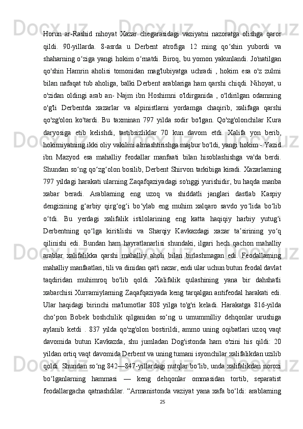 Horun   ar-Rashid   nihoyat   Xazar   chegarasidagi   vaziyatni   nazoratga   olishga   qaror
qildi.   90-yillarda.   8-asrda   u   Derbent   atrofiga   12   ming   qo shin   yubordi   vaʻ
shaharning o ziga yangi hokim o rnatdi. Biroq, bu yomon yakunlandi. Jo'natilgan	
ʻ ʻ
qo'shin   Hamrin   aholisi   tomonidan   mag'lubiyatga   uchradi   ,   hokim   esa   o'z   zulmi
bilan nafaqat   tub aholiga,  balki  Derbent   arablariga  ham   qarshi  chiqdi.  Nihoyat, u
o'zidan   oldingi   arab   an-   Najm   ibn   Hoshimni   o'ldirganida   ,   o'ldirilgan   odamning
o'g'li   Derbentda   xazarlar   va   alpinistlarni   yordamga   chaqirib,   xalifaga   qarshi
qo'zg'olon   ko'tardi.   Bu   taxminan   797   yilda   sodir   bo'lgan.   Qo'zg'olonchilar   Kura
daryosiga   etib   kelishdi,   tartibsizliklar   70   kun   davom   etdi.   Xalifa   yon   berib,
hokimiyatning ikki oliy vakilini almashtirishga majbur bo'ldi, yangi hokim - Yazid
ibn   Mazyod   esa   mahalliy   feodallar   manfaati   bilan   hisoblashishga   va'da   berdi.
Shundan so ng qo zg olon bosilib, Derbent Shirvon tarkibiga kiradi. Xazarlarning
ʻ ʻ ʻ
797 yildagi harakati ularning Zaqafqaziyadagi so'nggi yurishidir, bu haqda manba
xabar   beradi.   Arablarning   eng   uzoq   va   shiddatli   janglari   dastlab   Kaspiy
dengizining   g arbiy   qirg og i   bo ylab   eng   muhim   xalqaro   savdo   yo lida   bo lib	
ʻ ʻ ʻ ʻ ʻ ʻ
o tdi.   Bu   yerdagi   xalifalik   istilolarining   eng   katta   haqiqiy   harbiy   yutug i	
ʻ ʻ
Derbentning   qo lga   kiritilishi   va   Sharqiy   Kavkazdagi   xazar   ta sirining   yo q	
ʻ ʼ ʻ
qilinishi   edi.   Bundan   ham   hayratlanarlisi   shundaki,   ilgari   hech   qachon   mahalliy
arablar   xalifalikka   qarshi   mahalliy   aholi   bilan   birlashmagan   edi.   Feodallarning
mahalliy manfaatlari, tili va dinidan qat'i nazar, endi ular uchun butun feodal davlat
taqdiridan   muhimroq   bo'lib   qoldi.   Xalifalik   qulashining   yana   bir   dahshatli
xabarchisi Xurramiylarning Zaqafqaziyada keng tarqalgan antifeodal harakati edi.
Ular   haqidagi   birinchi   ma'lumotlar   808   yilga   to'g'ri   keladi.   Harakatga   816-yilda
cho‘pon   Bobek   boshchilik   qilganidan   so‘ng   u   umummilliy   dehqonlar   urushiga
aylanib   ketdi   .   837   yilda   qo'zg'olon   bostirildi,   ammo   uning   oqibatlari   uzoq   vaqt
davomida   butun   Kavkazda,   shu   jumladan   Dog'istonda   ham   o'zini   his   qildi:   20
yildan ortiq vaqt davomida Derbent va uning tumani isyonchilar xalifalikdan uzilib
qoldi. Shundan so ng 842—847-yillardagi nutqlar bo lib, unda xalifalikdan norozi
ʻ ʻ
bo lganlarning   hammasi   —   keng   dehqonlar   ommasidan   tortib,   separatist	
ʻ
feodallargacha   qatnashdilar.   “Armanistonda   vaziyat   yana   xafa   bo‘ldi:   arablarning
25 