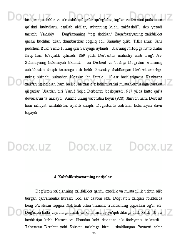 bir qismi, batriklar va o‘rnashib qolganlar qo‘zg‘aldi, tog‘lar va Derebnt podsholari
qo‘shni   hududlarni   egallab   oldilar,   sultonning   kuchi   zaiflashdi”,   deb   yozadi
tarixchi   Yakubiy   .     Dog'istonning   "tog'   shohlari"   Zaqafqaziyaning   xalifalikka
qarshi   kuchlari   bilan   chambarchas   bog'liq   edi.   Shunday   qilib,   Tiflis   amiri   Sarir
podshosi Buxt Yisho II ning qizi Sariyaga uylandi . Ularning ittifoqiga hatto dinlar
farqi   ham   to'sqinlik   qilmadi.   869   yilda   Derbentda   mahalliy   arab   urug'i   As-
Sulamiyning   hokimiyati   tiklandi   -   bu   Derbent   va   boshqa   Dog'iston   erlarining
xalifalikdan   chiqib   ketishiga   olib   keldi.   Shunday   shakllangan   Derbent   amirligi,
uning   birinchi   hukmdori   Hoshim   ibn   Surak   .   10-asr   boshlarigacha   Kavkazda
xalifaning noiblari ham bo lib, ba zan o z hokimiyatini mustahkamlashga  harakatʻ ʼ ʻ
qilganlar.   Ulardan   biri   Yusuf   Sojid   Derbentni   boshqaradi,   917   yilda   hatto   qal’a
devorlarini ta’mirlaydi. Ammo uning vafotidan keyin (928) Shirvon ham, Derbent
ham   nihoyat   xalifalikdan   ajralib   chiqdi.   Dog'istonda   xalifalar   hokimiyati   davri
tugaydi.
                  4. Xalifalik siyosatining natijalari
Dog‘iston   xalqlarining  xalifalikka  qarshi  ozodlik  va  mustaqillik   uchun  olib
borgan   qahramonlik   kurashi   ikki   asr   davom   etdi.   Dog‘iston   xalqlari   folklorida
keng   o‘z   aksini   topgan.   Xalifalik   bilan   tinimsiz   urushlarning   oqibatlari   og‘ir   edi.
Dog'iston katta vayronagarchilik va katta insoniy yo'qotishlarga duch keldi. 10-asr
boshlariga   kelib   Hamrin   va   Shandan   kabi   davlatlar   o z   faoliyatini   to xtatdi   .	
ʻ ʻ
Tabasaran   Derebnt   yoki   Shirvon   tarkibiga   kirdi   .   shakllangan   Poytaxti   sobiq
26 