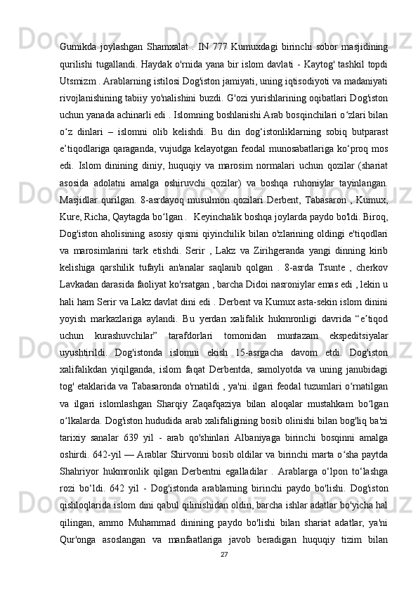 Gumikda   joylashgan   Shamxalat   .   IN   777   Kumuxdagi   birinchi   sobor   masjidining
qurilishi  tugallandi.  Haydak o'rnida yana bir  islom  davlati  -  Kaytog' tashkil  topdi
Utsmizm . Arablarning istilosi Dog'iston jamiyati, uning iqtisodiyoti va madaniyati
rivojlanishining tabiiy yo'nalishini buzdi. G'ozi yurishlarining oqibatlari Dog'iston
uchun yanada achinarli edi . Islomning boshlanishi Arab bosqinchilari o zlari bilanʻ
o z   dinlari   –   islomni   olib   kelishdi.   Bu   din   dog‘istonliklarning   sobiq   butparast	
ʻ
e’tiqodlariga qaraganda, vujudga kelayotgan feodal munosabatlariga ko‘proq mos
edi.   Islom   dinining   diniy,   huquqiy   va   marosim   normalari   uchun   qozilar   (shariat
asosida   adolatni   amalga   oshiruvchi   qozilar)   va   boshqa   ruhoniylar   tayinlangan.
Masjidlar   qurilgan.   8-asrdayoq   musulmon   qozilari   Derbent,   Tabasaron   ,   Kumux,
Kure, Richa, Qaytagda bo lgan	
ʻ  .    Keyinchalik boshqa joylarda paydo bo'ldi. Biroq,
Dog'iston   aholisining   asosiy   qismi   qiyinchilik   bilan   o'zlarining   oldingi   e'tiqodlari
va   marosimlarini   tark   etishdi.   Serir   ,   Lakz   va   Zirihgeranda   yangi   dinning   kirib
kelishiga   qarshilik   tufayli   an'analar   saqlanib   qolgan   .   8-asrda   Tsunte   ,   cherkov
Lavkadan darasida faoliyat ko'rsatgan , barcha Didoi nasroniylar emas edi , lekin u
hali ham Serir va Lakz davlat dini edi . Derbent va Kumux asta-sekin islom dinini
yoyish   markazlariga   aylandi.   Bu   yerdan   xalifalik   hukmronligi   davrida   “e tiqod	
ʼ
uchun   kurashuvchilar”   tarafdorlari   tomonidan   muntazam   ekspeditsiyalar
uyushtirildi.   Dog'istonda   islomni   ekish   15-asrgacha   davom   etdi.   Dog'iston
xalifalikdan   yiqilganda,   islom   faqat   Derbentda,   samolyotda   va   uning   janubidagi
tog' etaklarida va Tabasaronda o'rnatildi , ya'ni. ilgari feodal tuzumlari o rnatilgan	
ʻ
va   ilgari   islomlashgan   Sharqiy   Zaqafqaziya   bilan   aloqalar   mustahkam   bo lgan	
ʻ
o lkalarda. Dog'iston hududida arab xalifaligining bosib olinishi bilan bog'liq ba'zi	
ʻ
tarixiy   sanalar   639   yil   -   arab   qo'shinlari   Albaniyaga   birinchi   bosqinni   amalga
oshirdi.   642-yil — Arablar Shirvonni bosib oldilar va birinchi marta o sha paytda	
ʻ
Shahriyor   hukmronlik   qilgan   Derbentni   egalladilar   .   Arablarga   o‘lpon   to‘lashga
rozi   bo‘ldi.   642   yil   -   Dog'istonda   arablarning   birinchi   paydo   bo'lishi.   Dog'iston
qishloqlarida islom dini qabul qilinishidan oldin, barcha ishlar adatlar bo'yicha hal
qilingan,   ammo   Muhammad   dinining   paydo   bo'lishi   bilan   shariat   adatlar,   ya'ni
Qur'onga   asoslangan   va   manfaatlariga   javob   beradigan   huquqiy   tizim   bilan
27 